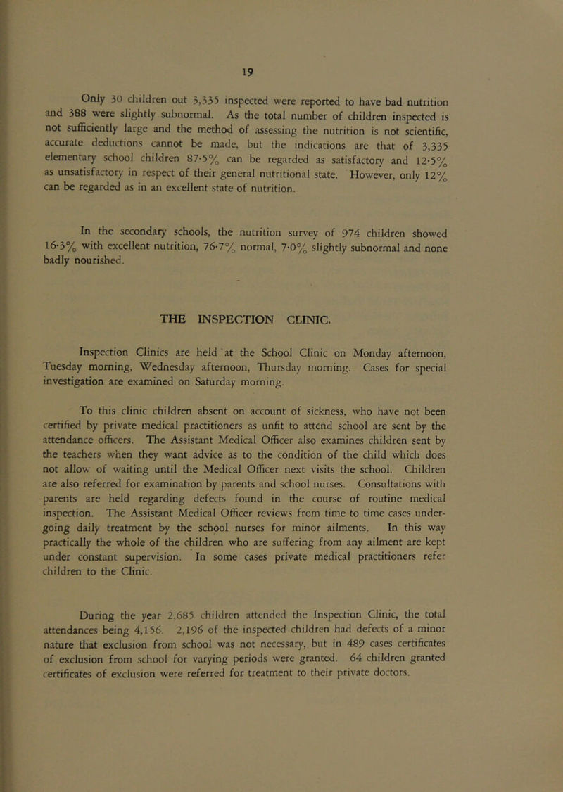 Only 30 children out 3,335 inspected were reported to have bad nutrition and 388 were slightly subnormal. As the total number of children inspected is not sufficiently large and the method of assessing the nutrition is not scientific, accurate deductions cannot be made, but the indications are that of 3,335 elementary school children 87-5% can be regarded as satisfactory and 12-5% as unsatisfactory in respect of their general nutritional state. However, only 12% can be regarded as in an excellent state of nutrition. In the secondary schools, the nutrition survey of 974 children showed 16-3% with excellent nutrition, 76-7% normal, 7-0% slightly subnormal and none badly nourished. THE INvSPECTION CLINIC. Inspection Clinics are held at the School Clinic on Monday afternoon, Tuesday morning, Wednesday afternoon, Thursday morning. Cases for special investigation are examined on Saturday morning. To this clinic children absent on account of sickness, who have not been certified by private medical practitioners as unfit to attend school are sent by the attendance officers. The Assistant Medical Officer also examines children sent by the teachers when they want advice as to the condition of the child which does not allow of waiting until the Medical Officer next visits the school. Children are also referred for examination by parents and school nurses. Consultations with parents are held regarding defects found in the course of routine medical inspection. The Assistant Medical Officer reviews from time to time cases under- going daily treatment by the school nurses for minor ailments. In this way practically the whole of the children who are suffering from any ailment are kept under constant supervision. In some cases private medical practitioners refer children to the Clinic. During the year 2,685 children attended the Inspection Clinic, the total attendances being 4,156. 2,196 of the inspected children had defects of a minor nature that exclusion from school was not necessary, but in 489 cases certificates of exclusion from school for varying periods were granted. 64 children granted certificates of exclusion were referred for treatment to their private doctors.