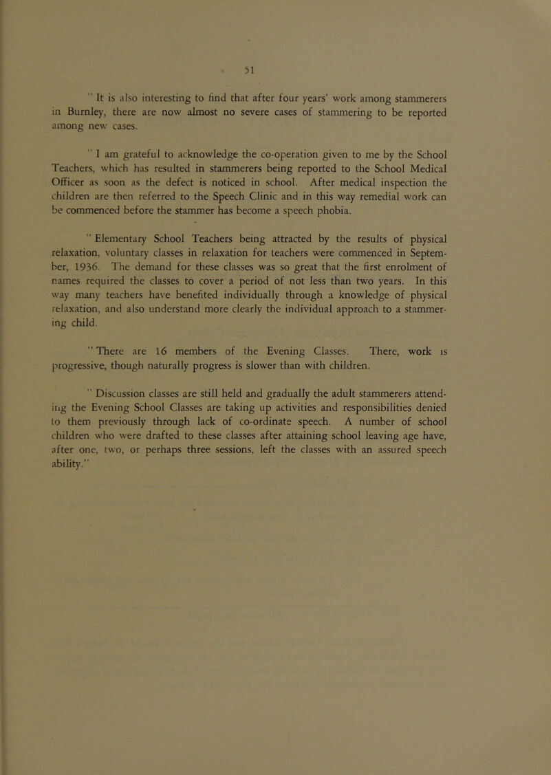 31  It is also interesting to rind that after four years’ work among stammerers in Burnley, there are now almost no severe cases of stammering to be reported among new cases. ” I am grateful to acknowledge the co-operation given to me by the School Teachers, which has resulted in stammerers being reported to the School Medical Officer as soon as the defect is noticed in school. After medical inspection the children are then referred to the Speech Clinic and in this way remedial work can be commenced before the stammer has become a speech phobia. ” Elementary School Teachers being attracted by the results of physical relaxation, voluntary classes in relaxation for teachers were commenced in Septem- ber, 1936. The demand for these classes was so great that the first enrolment of names required the classes to cover a period of not less than two years. In this way many teachers have benefited individually through a knowledge of physical relaxation, and also understand more clearly the individual approach to a stammer- ing child. ” There are 16 members of the Evening Classes. There, work is progressive, though naturally progress is slower than with children.  Discussion classes are still held and gradually the adult stammerers attend- iiig the Evening School Classes are taking up activities and responsibilities denied to them previously through lack of co-ordinate speech. A number of school children who were drafted to these classes after attaining school leaving age have, after one, two, or perhaps three sessions, left the classes with an assured speech ability.”