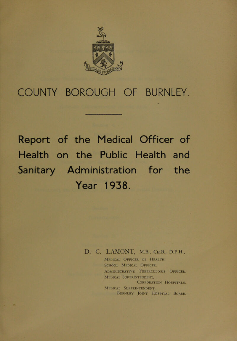 COUNTY BOROUGH OF BURNLEY. Report of the Medical Officer of Health on the Public Health and Sanitary Administration for the Year 1938. D. C. LAMONT, m.b., Ch.b., d.p.h., Medical Officer of Health, School Medical Officer. Administrative Tuberculosis Officer. Medical Superintendent, Corporation Hospitals. Medical Superintendent, Burnley Joint Hospital Board.