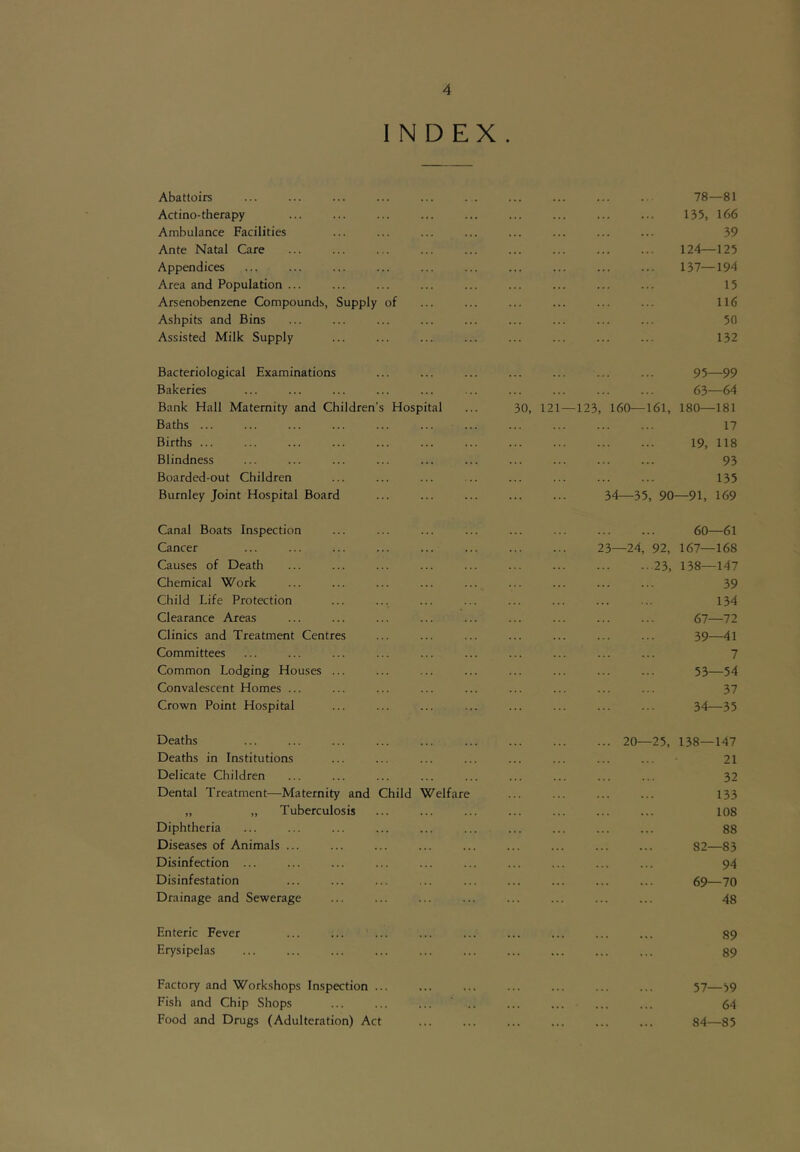 INDEX. Abattoirs 78—81 Actino-therapy 135, 166 Ambulance Facilities 39 Ante Natal Care 124—125 Appendices 137—194 Area and Population ... 15 Arsenobenzene Compounds, Supply of 116 Ashpits and Bins 50 Assisted Milk Supply 132 Bacteriological Examinations 95—99 Bakeries 63—64 Bank Hall Maternity and Children's Hospital 30, 121 — 123, 160—161, 180—181 Baths ... 17 Births ... 19, 118 Blindness 93 Boarded-out Children 135 Burnley Joint Hospital Board 34—35, 90 —91, 169 Canal Boats Inspection 60—61 Cancer 23—24, 92, 167—168 Causes of Death 23, 138—147 Chemical Work 39 Child Life Protection 134 Clearance Areas 67—72 Clinics and Treatment Centres 39—41 Committees 7 Common Lodging Houses ... 53—54 Convalescent Homes ... 37 Crown Point Hospital 34—35 Deaths 20—25, 138—147 Deaths in Institutions 21 Delicate Children 32 Dental Treatment—Maternity and Child Welfare 133 „ „ Tuberculosis 108 Diphtheria 88 Diseases of Animals ... 82—83 Disinfection ... 94 Disinfestation 69—70 Drainage and Sewerage 48 Enteric Fever 89 Erysipelas 89 Factory and Workshops Inspection ... 57—59 Fish and Chip Shops 64 Food and Drugs (Adulteration) Act 84—85