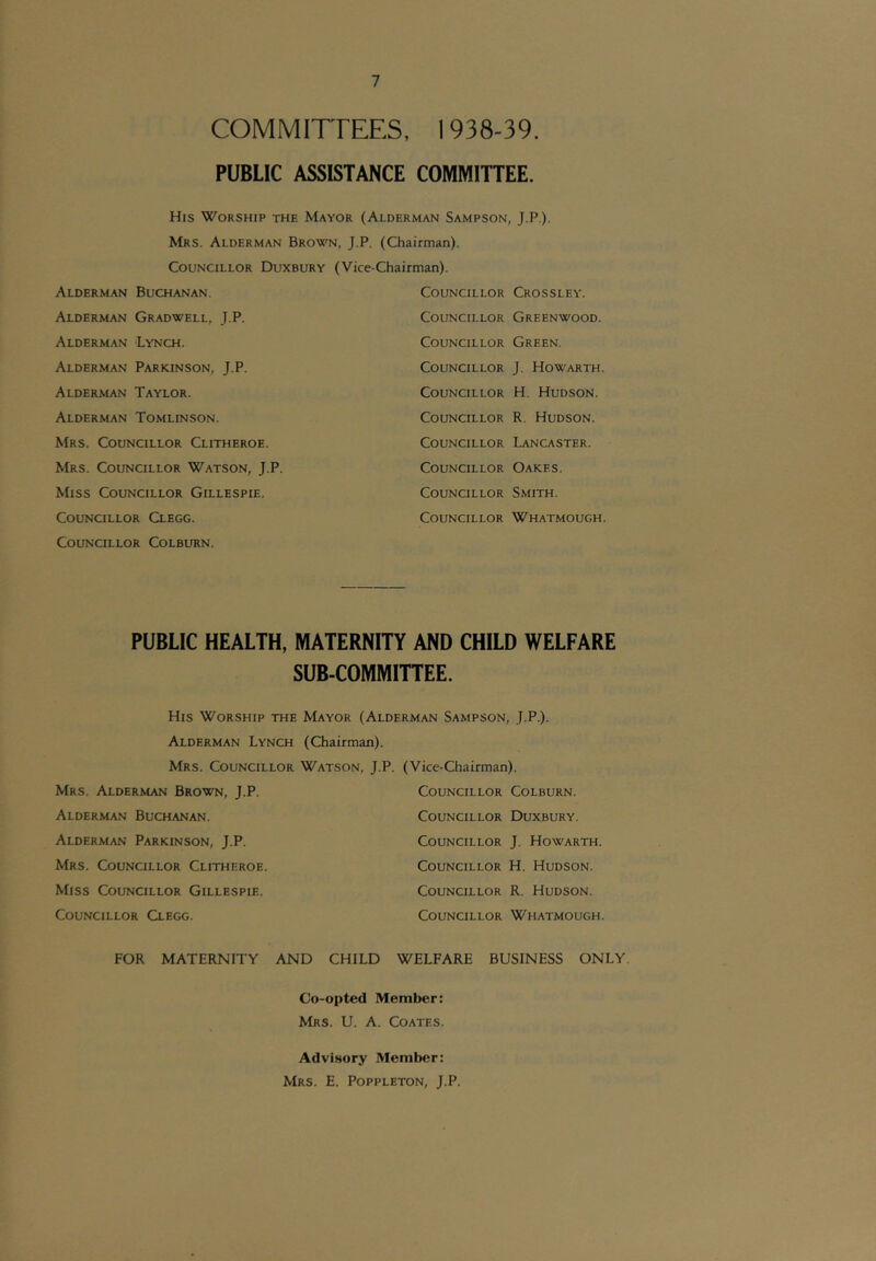 COMMITTEES, 1938-39. PUBLIC ASSISTANCE COMMITTEE. His Worship the Mayor (Alderman Sampson, J.P.). Mrs. Alderman Brown, J.P. (Chairman). Councillor Duxbury (Vice-Chairman). Alderman Buchanan. Alderman Gradwell, J.P. Alderman 'Lynch. Alderman Parkinson, J.P. Alderman Taylor. Alderman Tomlinson. Mrs. Councillor Clitheroe. Mrs. Councillor Watson, J.P. Miss Councillor Gillespie. Councillor Clegg. Councillor Colburn. Councillor Crossley. Councillor Greenwood. Councillor Green. Councillor J. Howarth. Councillor H. Hudson. Councillor R. Hudson. Councillor Lancaster. Councillor Oakes. Councillor Smith. Councillor Whatmough. PUBLIC HEALTH, MATERNITY AND CHILD WELFARE SUB-COMMITTEE. His Worship the Mayor (Alderman Sampson, J.P.). Alderman Lynch (Chairman). Mrs. Councillor Watson, J.P. (Vice-Chairman). Mrs. Alderman Brown, J.P. Councillor Colburn. Alderman Buchanan. Councillor Duxbury. Alderman Parkinson, J.P. Councillor J. Howarth. Mrs. Councillor Clitheroe. Councillor H. Hudson. Miss Councillor Gillespie. Councillor R. Hudson. Councillor Clegg. Councillor Whatmough. FOR MATERNITY AND CHILD WELFARE BUSINESS ONLY. Co-opted Member: Mrs. U. a. Coates. Advisory Member: Mrs. E. Poppleton, J.P.