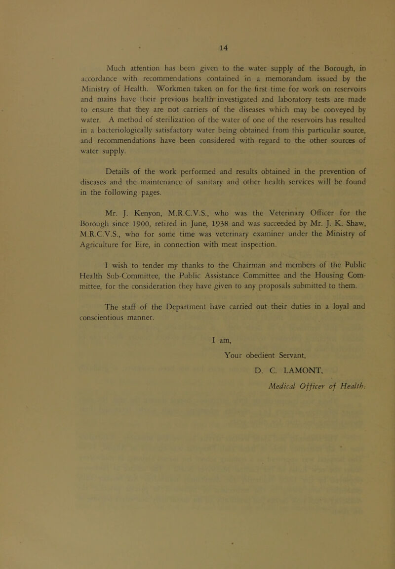 Much attention has been given to the water supply of the Borough, in accordance with recommendations contained in a memorandum issued by the Ministry of Health. Workmen taken on for the first time for work on reservoirs and mains have their previous health investigated and laboratory tests are made to ensure that they are not carriers of the diseases which may be conveyed by water. A method of sterilization of the water of one of the reservoirs has resulted in a bacteriologically satisfactory water being obtained from this particular source, and recommendations have been considered with regard to the other sources of water supply. Details of the work performed and results obtained in the prevention of diseases and the maintenance of sanitary and other health services will be found in the following pages. Mr. J. Kenyon, M.R.C.V.S., who was the Veterinary Officer for the Borough since 1900, retired in June, 1938 and was succeeded by Mr. J. K. Shaw, M.R.C.V.S., who for some time was veterinary examiner under the Ministry of Agriculture for Eire, in connection with meat inspection. I wish to tender my thanks to the Chairman and members of the Public Health Sub-Committee, the Public Assistance Committee and the Housing Com- m.ittee, for the consideration they have given to any proposals submitted to them. The staff of the Department have carried out their duties in a loyal and conscientious manner. I am. Your obedient Servant, D. C. LAMONT, Medical Officer of Health.