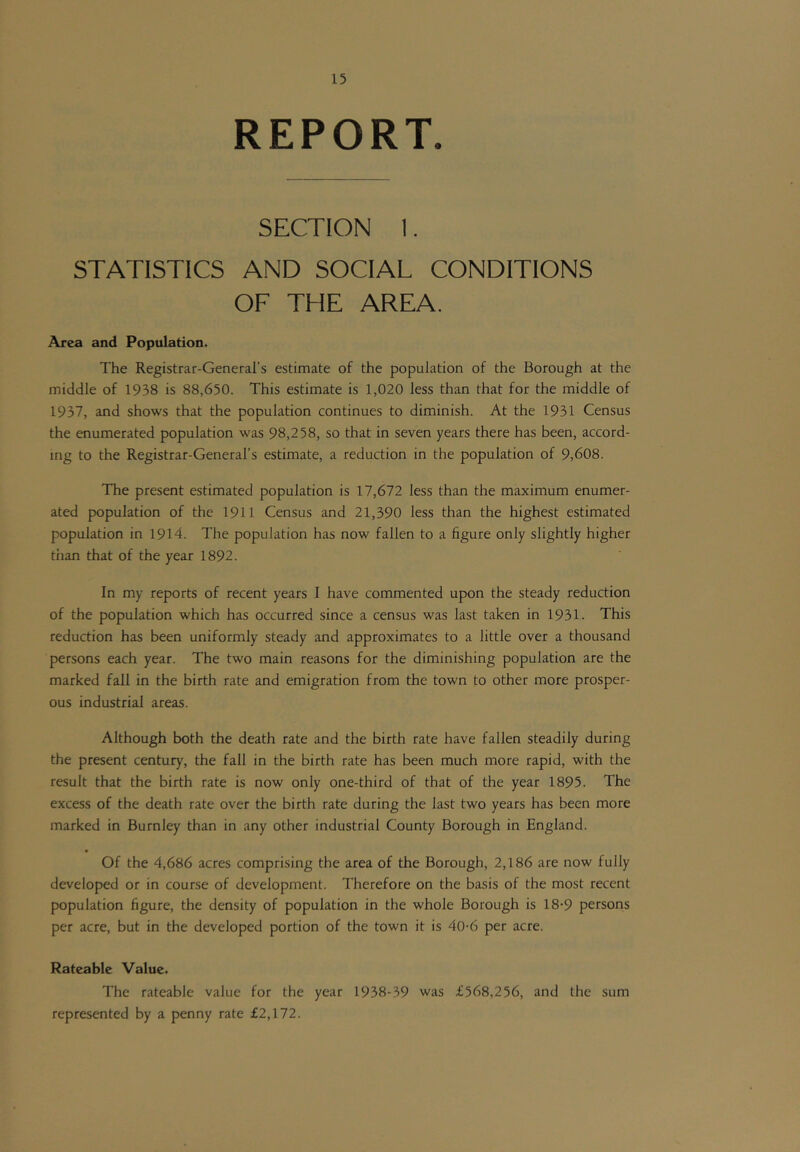 REPORT. SECTION 1. STATISTICS AND SOCIAL CONDITIONS OF THE AREA. Area and Population. The Registrar-General’s estimate of the population of the Borough at the middle of 1938 is 88,650. This estimate is 1,020 less than that for the middle of 1937, and shows that the population continues to diminish. At the 1931 Census the enumerated population was 98,258, so that in seven years there has been, accord- ing to the Registrar-General’s estimate, a reduction in the population of 9,608. The present estimated population is 17,672 less than the maximum enumer- ated population of the 1911 Census and 21,390 less than the highest estimated population in 1914. The population has now fallen to a figure only slightly higher than that of the year 1892. In my reports of recent years I have commented upon the steady reduction of the population which has occurred since a census was last taken in 1931. This reduction has been uniformly steady and approximates to a little over a thousand persons each year. The two main reasons for the diminishing population are the marked fall in the birth rate and emigration from the town to other more prosper- ous industrial areas. Although both the death rate and the birth rate have fallen steadily during the present century, the fall in the birth rate has been much more rapid, with the result that the birth rate is now only one-third of that of the year 1895. The excess of the death rate over the birth rate during the last two years has been more marked in Burnley than in any other industrial County Borough in England. • Of the 4,686 acres comprising the area of the Borough, 2,186 are now fully developed or in course of development. Therefore on the basis of the most recent population figure, the density of population in the whole Borough is 18-9 persons per acre, but in the developed portion of the town it is 40-6 per acre. Rateable Value. The rateable value for the year 1938-39 was £568,256, and the sum represented by a penny rate £2,172.