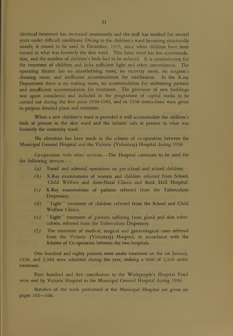 electrical treatment has increased enormously and the staff has worked for several years under difficult conditions. Owing to the children’s ward becoming structurally unsafe, it ceased to be used in December, 1935, since when children have been nursed in what was formerly the skin ward. This latter ward has less accommoda- tion, and the number of children’s beds had to be reduced. It is unsatisfactory for the treatment of children and lacks sufficient light and other conveniences. The operating theatre has no anaesthetising room, no recovery room, no surgeon’s dressing room, and inefficient accommodation for sterilization. In the X-ray Department there is no waiting room, no accommodation for undressing patients and insufficient accommodation for treatment. The provision of new buildings was again considered and included in the programme of capital works to be carried out during the five years 1938-1943, and in 1938 instructions were given to prepare detailed plans and estimates. Wfien a new children’s ward is provided it will accommodate the children’s beds at present in the skin ward and the infants’ cots at present in what was formerly the maternity ward. No alteration has been made in the scheme of co-operation between the Municipal General Hospital and the Victoria (Voluntary) Hospital during 1938. Co-operation with other services.—The Hospital continues to be used for the following services ; — (a) Tonsil and adenoid operations on pre-school and school children. (b) X-Ray examinations of women and children referred from School, Child Welfare and Ante-Natal Clinics and Bank Hall Hospital. (c) X-Ray examinations of patients referred from the Tuberculosis Dispensary. (d) Light” treatment of children referred from the School and Child Welfare Clinics. (e) Light” treatment of patients suffering from gland and skin tuber- culosis, referred from the Tuberculosis Dispensary. (f) The treatment of medical, surgical and gynaecological cases referred from the Victoria (Voluntary) Hospital, in accordance with the Scheme of Co-operation between the two hospitals. One hundred and eighty patients were under treatment on the 1st January, 1938, and 2,384 were admitted during the year, making a total of 2,560 under treatment. Four hundred and five contributors to the Workpeople’s Hospital Fund were sent by Victoria Hospital to the Municipal General Hospital during 1938. Statistics of the work performed at the Municipal Hospital are given on pages 162—166.