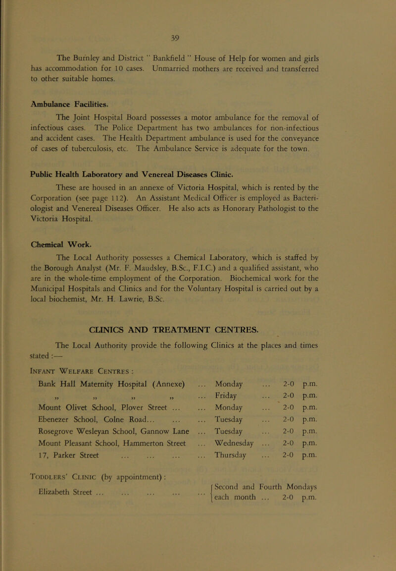 The Burnley and District  Bankfield ” House of Help for women and girls has accommodation for 10 cases. Unmarried mothers are received and transferred to other suitable homes. Ambulance Facilities. The Joint Hospital Board possesses a motor ambulance for the removal of infectious cases. The Police Department has two ambulances for rion-infectious and accident cases. The Health Department ambulance is used for the conveyance of cases of tuberculosis, etc. The Ambulance Service is adequate for the town. Public Health Laboratory and Venereal Diseases Clinic. These are housed in an annexe of Victoria Hospital, which is rented by the Corporation (see page 112). An Assistant Medical Officer is employed as Bacteri- ologist and Venereal Diseases Officer. He also acts as Honorary Pathologist to the Victoria Hospital. Chemical Work. The Local Authority possesses a Chemical Laboratory, which is staffed by the Borough Analyst (Mr. F. Maudsley, B.Sc., F.I.C.) and a qualified assistant, who are in the whole-time employment of the Corporation. Biochemical work for the Municipal Hospitals and Clinics and for the Voluntary Hospital is carried out by a local biochemist, Mr. H. Lawrie, B.Sc. CLINICS AND TREATMENT CENTRES. The Local Authority provide the following Clinics at the places and times stated :— Infant Welfare Centres : Bank Hall Maternity Hospital (Annexe) Monday 2-0 p.m. * Friday 2-0 p.m. Mount Olivet School, Plover Street ... Monday ... '2-0 p.m. Ebenezer School, Colne Road... Tuesday 2-0 p.m. Rosegrove Wesleyan School, Gannow Lane ... Tuesday 2-0 p.m. Mount Pleasant School, Hammerton Street Wednesday 2-0 p.m. 17, Parker Street Thursday 2-0 p.m. Toddlers’ Clinic (by appointment): Elizabeth Street ... ... ... ... ... Second and Fourth Mondays each month 2-0 p.m.