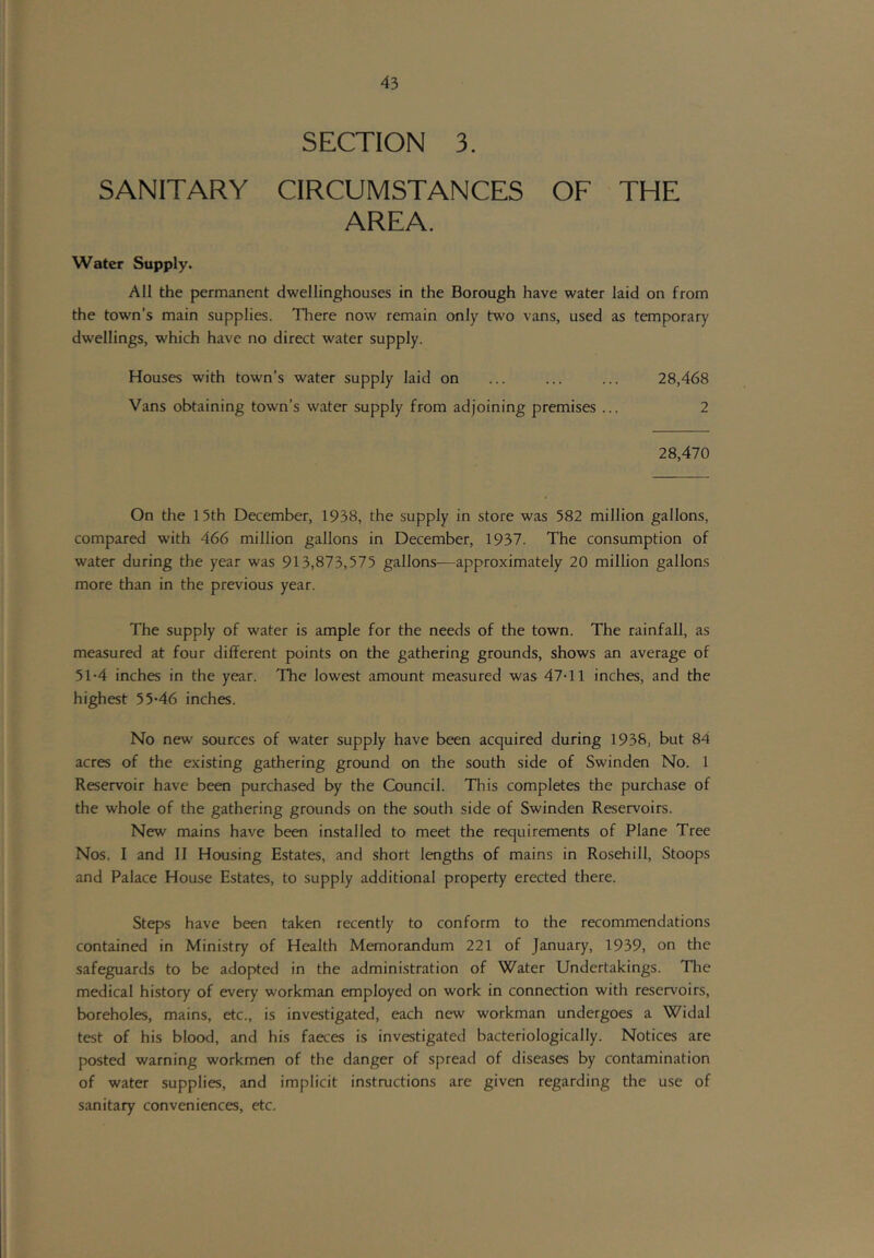 SECTION 3. SANITARY CIRCUMSTANCES OF THE AREA. Water Supply. All the permanent dwellinghouses in the Borough have water laid on from the town’s main supplies. Tliere now remain only two vans, used as temporary dwellings, which have no direct water supply. Houses with town’s water supply laid on ... ... ... 28,468 Vans obtaining town’s water supply from adjoining premises ... 2 28,470 On the 15th December, 1938, the supply in store was 582 million gallons, compared with 466 million gallons in December, 1937. The consumption of water during the year was 913,873,575 gallons-—approximately 20 million gallons more than in the previous year. The supply of water is ample for the needs of the town. The rainfall, as measured at four different points on the gathering grounds, shows an average of 51-4 inches in the year. The lowest amount measured was 47-11 inches, and the highest 55-46 inches. No new sources of water supply have been acquired during 1938, but 84 acres of the existing gathering ground on the south side of Swinden No. 1 Reservoir have been purchased by the Council. This completes the purchase of the whole of the gathering grounds on the south side of Swinden Reservoirs. New mains have been installed to meet the requirements of Plane Tree Nos. I and II Housing Estates, and short lengths of mains in Rosehill, Stoops and Palace House Estates, to supply additional property erected there. Steps have been taken recently to conform to the recommendations contained in Ministry of Health Memorandum 221 of January, 1939, on the safeguards to be adopted in the administration of Water Undertakings. The medical history of every workman employed on work in connection with reservoirs, boreholes, mains, etc., is investigated, each new workman undergoes a Widal test of his blood, and his faeces is investigated bacteriologically. Notices are posted warning workmen of the danger of spread of diseases by contamination of water supplies, and implicit instructions are given regarding the use of sanitary conveniences, etc.