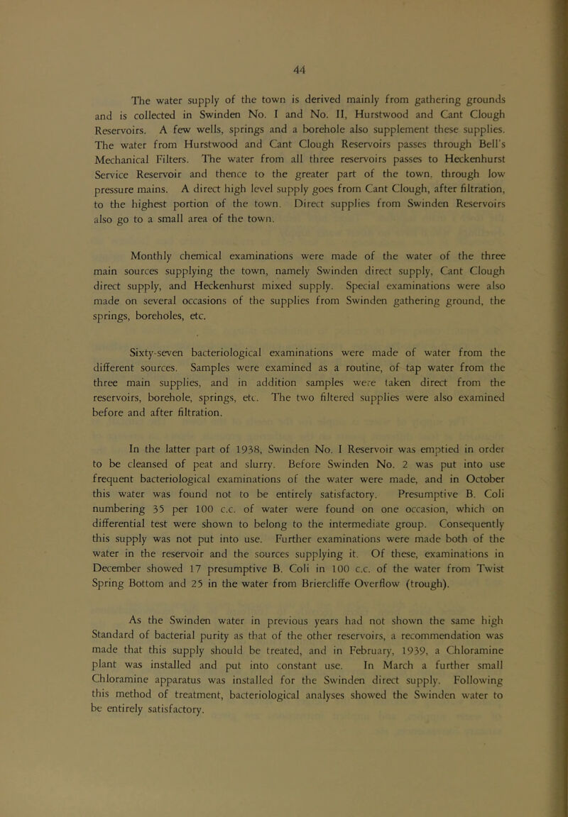 The water supply of the town is derived mainly from gathering grounds and is collected in Swinden No. I and No. II, Hurstwood and Cant Clough Reservoirs. A few wells, springs and a borehole also supplement these supplies. The water from Hurstwood and Cant Clough Reservoirs passes through Bell’s Mechanical Filters. The water from all three reservoirs passes to Heckenhurst Service Reservoir and thence to the greater part of the town, tlirough low pressure mains. A direct high level supply goes from Cant Clough, after filtration, to the highest portion of the town. Direct supplies from Swinden Reservoirs also go to a small area of the town. Monthly chemical examinations were made of the water of the three main sources supplying the town, namely Swinden direct supply. Cant Clough direct supply, and Heckenhurst mixed supply. Special examinations were also made on several occasions of the supplies from Swinden gathering ground, the springs, boreholes, etc. Sixty-seven bacteriological examinations were made of water from the different sources. Samples were examined as a routine, of tap water from the three main supplies, and in addition samples were taken direct from the reservoirs, borehole, springs, etc. The two filtered supplies were also examined before and after filtration. In the latter part of 1938, Swinden No. I Reservoir was emptied in order to be cleansed of peat and slurry. Before Swinden No. 2 was put into use frequent bacteriological examinations of the water were made, and in October this water was found not to be entirely satisfactory. Presumptive B. Coli numbering 35 per 100 c.c. of water were found on one occasion, which on differential test were shown to belong to the intermediate group. Consequently this supply was not put into use. Further examinations were made both of the water in the reservoir and the sources supplying it. Of these, examinations in December showed 17 presumptive B. Coli in 100 c.c. of the water from Twist Spring Bottom and 25 in the water from Briercliffe Overflow (trough). As the Swinden water in previous years had not shown the same high Standard of bacterial purity as that of the other reservoirs, a recommendation was made that this supply should be treated, and in February, 1939, a Chloramine plant was installed and put into constant use. In March a further small Chloramine apparatus was installed for the Swinden direct supply. Following this method of treatment, bacteriological analyses showed the Swinden water to be entirely satisfactory.