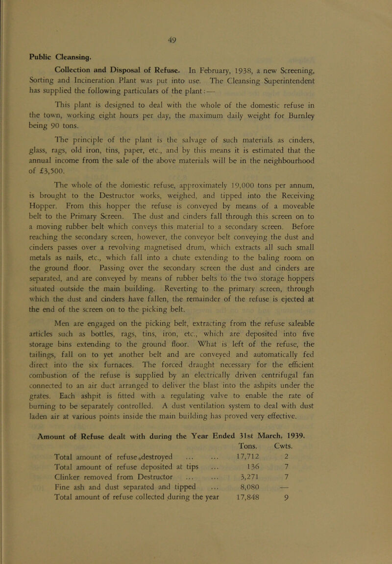 Public Clccuising. Collection and Disposal of Refuse. In February, 1938, a new Screening, Sorting and Incineration Plant was put into use. The Cleansing Superintendent has supplied the following particTilars of the plant: — This plant is designed to deal with the whole of the domestic refuse in the town, working eight hours per day, the maximum daily weight for Burnley being 90 tons. Tlie principle of the plant is the salvage of such materials as cinders, glass, rags, old iron, tins, paper, etc., and by this means it is estimated that the annual income from the sale of the above materials will be in the neighbourhood of £3,500. The whole of the domestic refuse, approximately 19,000 tons per annum, is brought to the Destructor works, weighed, and tipped into the Receiving Hopper. From this hopper the refuse is conveyed by means of a moveable belt to the Primary Screen. The dust and cinders fall through this screen on to a moving mbber belt which conveys this material to a secondary screen. Before reaching the secondary screen, however, the conveyor belt conveying the dust and cinders passes over a revolving magnetised dmm, which extracts all such small metals as nails, etc., which fall into a chute extending to the baling room on the ground floor. Passing over the secondary screen the dust and cinders are separated, and are conveyed by means of rubber belts to the two storage hoppers situated outside the main building. Reverting to the primary screen, through which the dust and cinders have fallen, the remainder of the refuse is ejected at the end of the screen on to the picking belt. Men are engaged on the picking belt, extracting from the refuse saleable articles such as bottles, rags, tins, iron, etc., which are deposited into five storage bins extending to the ground floor. What is left of the refuse, the tailings, fall on to yet another belt and are conveyed and automatically fed direct into the six furnaces. The forced draught necessary for the efficient combustion of the refuse is supplied by an electrically driven centrifugal fan connected to an air duct arranged to deliver the blast into the ashpits under the grates. Each ashpit is fitted with a regulating valve to enable the rate of burning to be separately controlled. A dust ventilation system to deal with dust laden air at various points inside the main building has proved very effective. Amount of Refu.se dealt with during the Year Ended 31st March, 1939. Tons. Cwts. Total amount of refuse*destroyed ... ... 17,712 2 Total amount of refuse deposited at tips ... 136 7 Clinker removed from Destructor ... ... 3,271 7 Fine ash and dust separated and tipped ... 8,080 Total amount of refuse collected during the year 17,848 9