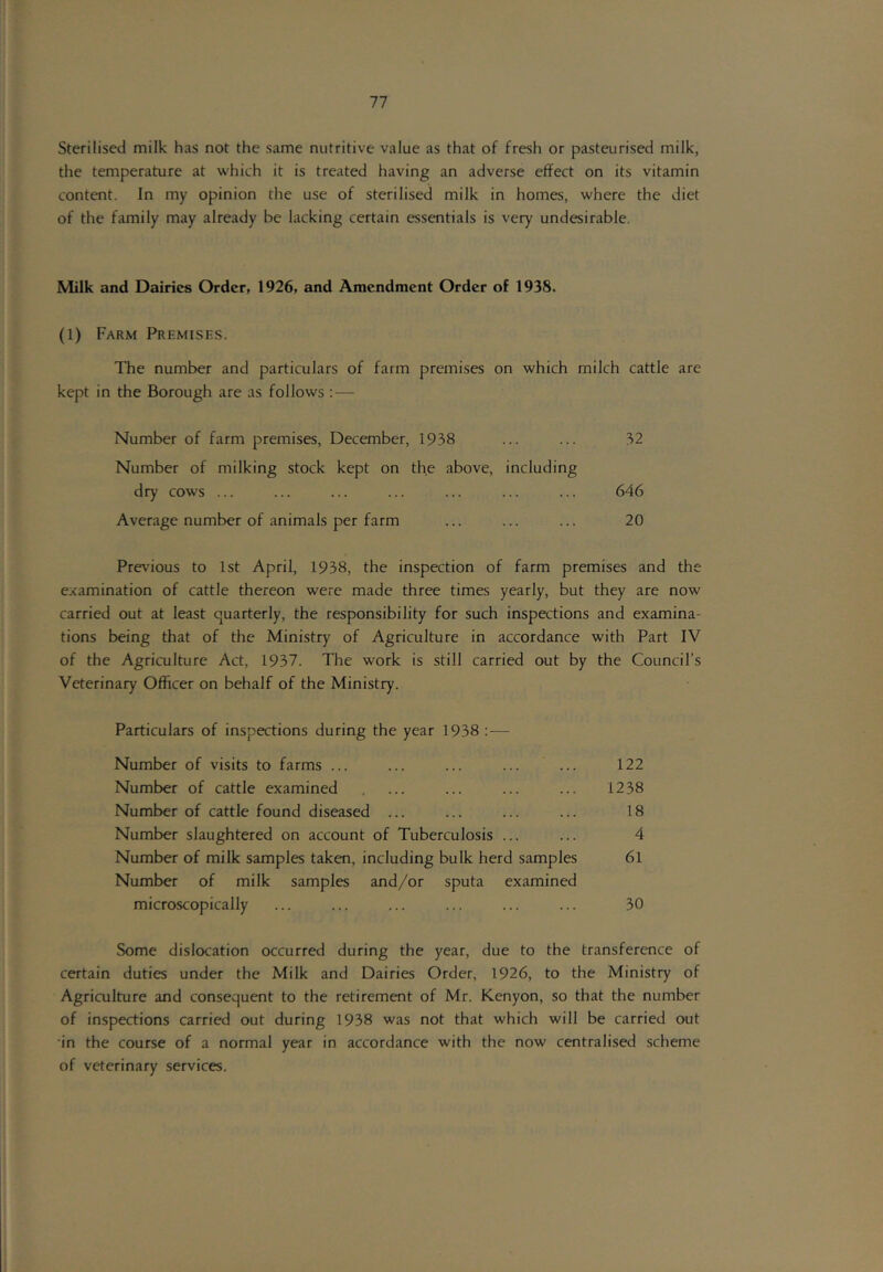 Sterilised milk has not the same nutritive value as that of fresh or pasteurised milk, the temperature at which it is treated having an adverse effect on its vitamin content. In my opinion the use of sterilised milk in homes, where the diet of the family may already be lacking certain essentials is very undesirable. Milk and Dairies Order, 1926, and Amendment Order of 1938. (1) Farm Premisks. The number and particulars of farm premises on which milch cattle are kept in the Borough are as follows : — Number of farm premises, December, 1938 ... ... 32 Number of milking stock kept on the above, including dry cows ... ... ... ... ... ... ... 646 Average number of animals per farm ... ... ... 20 Previous to 1st April, 1938, the inspection of farm premises and the examination of cattle thereon were made three times yearly, but they are now carried out at least quarterly, the responsibility for such inspections and examina- tions being that of the Ministry of Agriculture in accordance with Part IV of the Agriculture Act, 1937. The work is still carried out by the Council’s Veterinary Officer on behalf of the Ministry. Particulars of inspections during the year 1938 : — Number of visits to farms ... ... ... ... ... 122 Number of cattle examined . ... ... ... ... 1238 Number of cattle found diseased ... ... ... ... 18 Number slaughtered on account of Tuberculosis ... ... 4 Number of milk samples taken, including bulk herd samples 6l Number of milk samples and/or sputa examined microscopically ... ... ... ... ... ... 30 Some dislocation occurred during the year, due to the transference of certain duties under the Milk and Dairies Order, 1926, to the Ministry of Agriculture and consequent to the retirement of Mr. Kenyon, so that the number of inspections carried out during 1938 was not that which will be carried out •in the course of a normal year in accordance with the now centralised scheme of veterinary services.