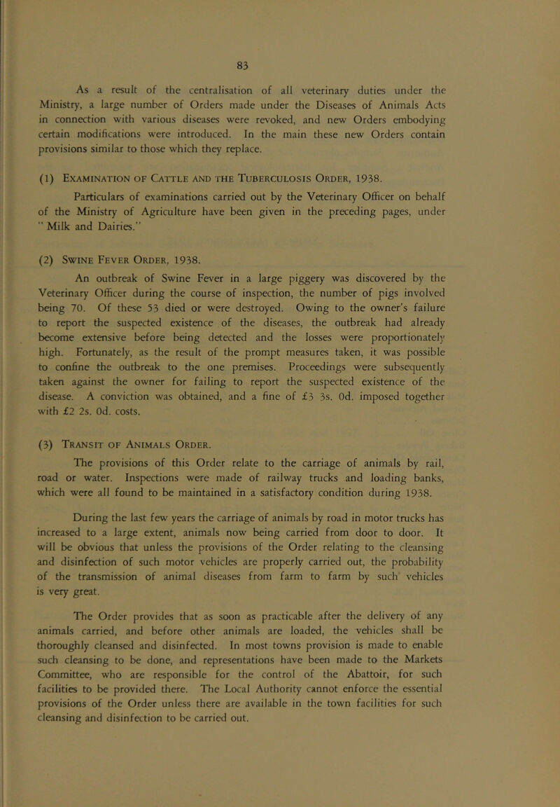 As a result of the centralisation of all veterinary duties under the Ministry, a large number of Orders made under the Diseases of Animals Acts in connection with various diseases were revoked, and new Orders embodying certain modifications were introduced. In the main these new Orders contain provisions similar to those which they replace. (1) Examination of Cattle and the Tuberculosis Order, 1938. Particulars of examinations carried out by the Veterinary Officer on behalf of the Ministry of Agriculture have been given in the preceding pages, under  Milk and Dairies.” (2) Swine Fever Order, 1938. An outbreak of Swine Fever in a large piggery was discovered by the Veterinary Officer during the course of inspection, the number of pigs involved being 70. Of these 53 died or were destroyed. Owing to the owner’s failure to report the suspected existence of the diseases, the outbreak had already become extensive before being detected and the losses were proportionately high. Fortunately, as the result of the prompt measures taken, it was possible to confine the outbreak to the one premises. Proceedings were subsequently taken against the owner for failing to report the suspected existence of the disease. A conviction was obtained, and a fine of £3 3s. Od. imposed together with £2 2s. Od. costs. (3) Transit of Animals Order. The provisions of this Order relate to the carriage of animals by rail, road or water. Inspections were made of railway trucks and loading banks, which were all found to be maintained in a satisfactory condition during 1938. During the last few years the carriage of animals by road in motor trucks has increased to a large extent, animals now being carried from door to door. It will be obvious that unless the provisions of the Order relating to the cleansing and disinfection of such motor vehicles are properly carried out, the probability of the transmission of animal diseases from farm to farm by such vehicles is very great. The Order provides that as soon as practicable after the delivery of any animals carried, and before other animals are loaded, the vehicles shall be thoroughly cleansed and disinfected. In most towns provision is made to enable such cleansing to be done, and representations have been made to the Markets Committee, who are responsible for the control of the Abattoir, for such facilities to be provided there. The Local Authority cannot enforce the essential provisions of the Order unless there are available in the town facilities for such cleansing and disinfection to be carried out.