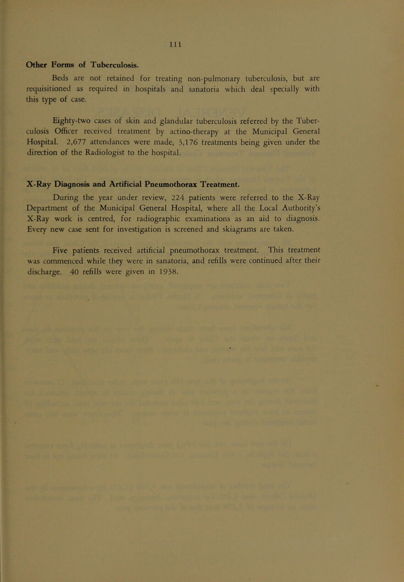 Other Forms of Tuberculosis. Beds are not retained for treating non-pulmonary tuberculosis, but are requisitioned as required in hospitals and sanatoria which deal specially with this type of case. Eighty-two cases of skin and glandular tuberculosis referred by the Tuber- culosis Officer received treatment by actino-therapy at the Municipal General Hospital. 2,677 attendances were made, 3,176 treatments being given under the direction of the Radiologist to the hospital. X'Ray Diagnosis and Artificial Pneumothorax Treatment. During the year under review, 224 patients were referred to the X-Ray Department of the Municipal General Hospital, where all the Local Authority’s X-Ray work is centred, for radiographic examinations as an aid to diagnosis. Every new case sent for investigation is screened and skiagrams are taken. Five patients received artificial pneumothorax treatment. This treatment was commenced while they were in sanatoria, and refills were continued after their discharge. 40 refills were given in 1938.
