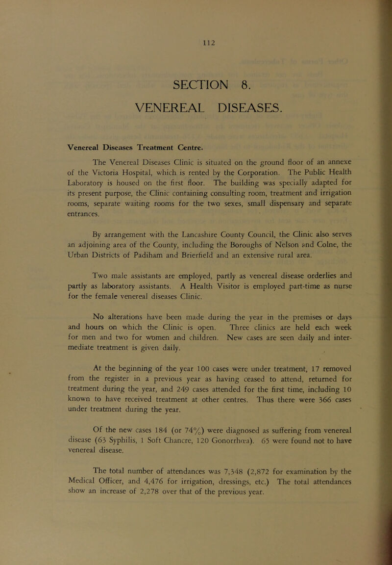 SECTION 8. VENEREAL DISEASES. Venereal Diseases Treatment Centre. The Venereal Diseases Clinic is situated on the ground floor of an annexe of the Victoria Hospital, which is rented by the Corporation. The Public Health Laboratory is housed on the first floor. The building was specially adapted for its present purpose, the Clinic containing consulting room, treatment and irrigation rooms, separate waiting rooms for the two sexes, small dispensary and separate entrances. By arrangement with the Lancashire County Council, the Clinic also serves an adjoining area of the County, including the Boroughs of Nelson and Colne, the Urban Districts of Padiham and Brierfield and an extensive rural area. Two male assistants are employed, partly as venereal disease orderlies and partly as laboratory assistants. A Health Visitor is employed part-time as nurse for the female venereal diseases Clinic. No alterations have been made during the year in the premises or days and hours on which the Clinic is open. Three clinics are held each week for men and two for women and children. New cases are seen daily and inter- mediate treatment is given daily. At the beginning of the year 100 cases were under treatment, 17 removed from the register in a previous year as having ceased to attend, returned for treatment during the year, and 249 cases attended for the first time, including 10 known to have received treatment at other centres. Thus there were 366 cases under treatment during the year. Of the new cases 184 (or 74%) were diagnosed as suffering from venereal disease (63 Syphilis, 1 Soft Chancre, 120 Gonorrha*a). 65 were found not to have venereal disease. The total number of attendances was 7,348 (2,872 for examination by the Medical Officer, and 4,476 for irrigation, dressings, etc.) The total attendances show an increase of 2,278 over that of the previous year.