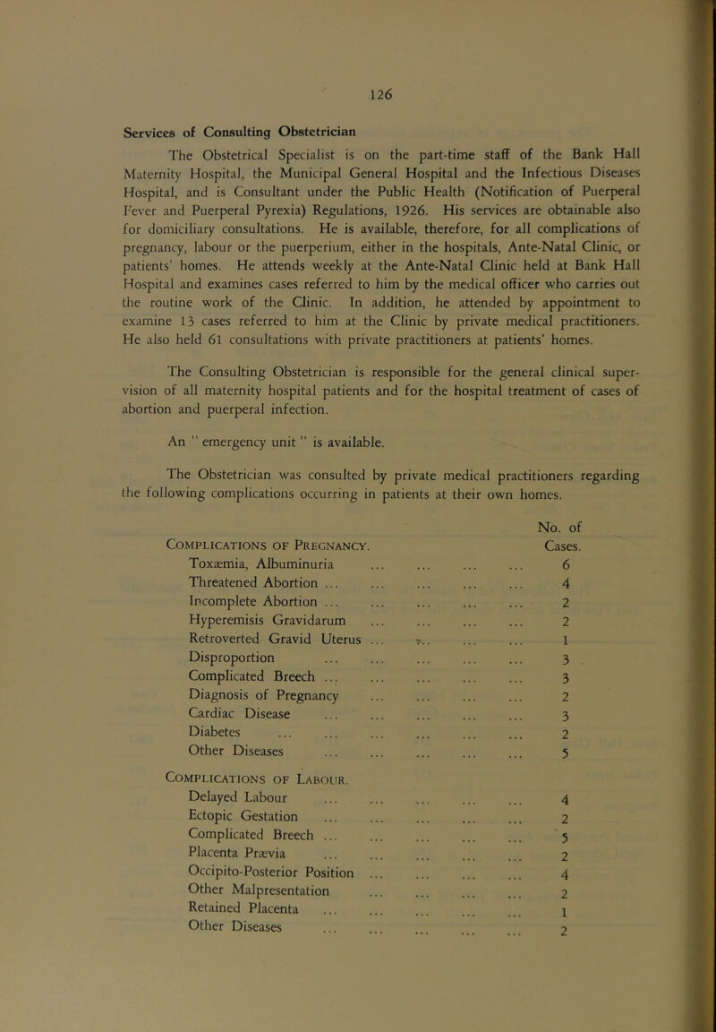 Services of Consulting Obstetrician The Obstetrical Specialist is on the part-time staff of the Bank Hall Maternity Hospital, the Municipal General Hospital and the Infectious Diseases Hospital, and is Consultant under the Public Health (Notification of Puerperal I'ever and Puerperal Pyrexia) Regulations, 1926. His services are obtainable also for domiciliary consultations. He is available, therefore, for all complications of pregnancy, labour or the puerperium, either in the hospitals, Ante-Natal Clinic, or patients’ homes. He attends weekly at the Ante-Natal Clinic held at Bank Hall Hospital and examines cases referred to him by the medical officer who carries out the routine work of the Clinic. In addition, he attended by appointment to examine 13 cases referred to him at the Clinic by private medical practitioners. He also held 6l consultations with private practitioners at patients’ homes. The Consulting Obstetrician is responsible for the general clinical super- vision of all maternity hospital patients and for the hospital treatment of cases of abortion and puerperal infection. An ” emergency unit ” is available. The Obstetrician was consulted by private medical practitioners regarding the following complications occurring in patients at their own homes. No. of Complications of Pregnancy. Cases. Toxaemia, Albuminuria ... ... ... ... 6 Threatened Abortion ... ... ... ... ... 4 Incomplete Abortion ... ... ... ... ... 2 Hyperemisis Gravidarum ... ... ... ... 2 Retroverted Gravid Uterus ... >.. ... ... 1 Disproportion ... ... ... ... ... 3 Complicated Breech ... ... ... ... ... 3 Diagnosis of Pregnancy ... ... ... ... 2 Cardiac Disease ... ... ... ... ... 3 Diabetes ... ... ... ... ... ... 2 Other Diseases ... ... ... ... ... 5 Complications of Labour. Delayed Labour ... ... ... ... ... 4 Ectopic Gestation ... ... ... ... ... 2 Complicated Breech ... ... ... ... ... 5 Placenta Prasvia ... ... ... ... 2 Occipito-Posterior Position ... ... ... ... 4 Other Malpresentation ... ... ... ... 2 Retained Placenta ... ... ... ... 1 Other Diseases ... 9