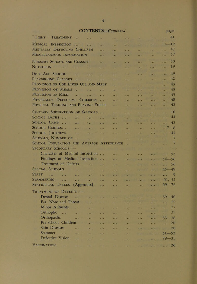 CONTENTS—Continued. page Light” Treatment 4l Medical Inspection ll—19 Mentally Defective Children ... ... ... ... 47 Miscellaneous Information ... ... ... ... 57 Nursery School and Classes 50 Nutrition 19 Open-Air School 49 Playground Classes 42 Provision of Cod Liver Oil and Malt ... 43 Provision of Meals ... 43 Provision of Milk 43 Physically Defective Children ... ... ... ... 48 Physical Training and Playing Fields 42 Sanitary Supervision of Schools ... ... ... ... 10 School Baths 44 School Camp ... 42 School Clinics ...7—8 School Journeys 44 Schools, Number of ... ... ... ... ... ... 7 School Population and Average Attendance ... ... 7 Secondary Schools :— Character of Medical Inspection ... ... ... ... ... ... 53 Findings of Medical Inspection ... ... ... ... ... 54—56 Treatment of Defects ... ... ... ... ... ... ... 56 Special Schools 45—49 Staff 9 Stammering 51, 52 Statistical Tables (Appendix) ... ... ... ... ... 59—76 Treatment of Defects :— Dental Disease ... ... ... ... ... ... ... 39—40 Ear, Nose and Throat ... ... ... ... ... ... ... 29 Minor Ailments ... ... ... ... ... ... ... ... 27 Orthoptic ... ... ... ... ... ••• ... 32 Orthopaedic ... ... ... ... ... ... ... 33—38 Pre-School Children ... ... ... ... ... ... ... 28 Skin Diseases ... ... ... ... ... ... ... ... 28 Stammer ... ... ... ... ... ... ... ... 51—52 Defective Vision ... ... ... ... ... ... ... 29—31 26 Vaccination