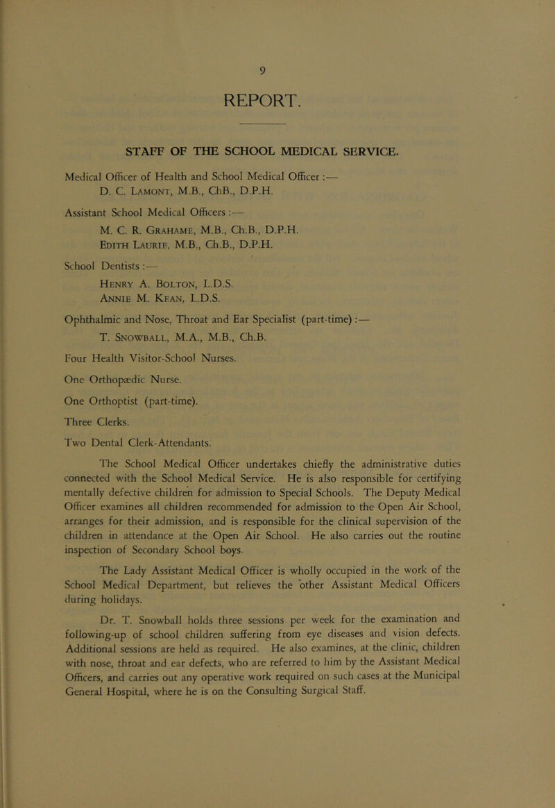 REPORT. STAFF OF THE SCHOOL MEDICAL SERVICE. Medical Officer of Health and School Medical Officer:— D. C. Lamont, M.B., ChB., D.P.H. Assistant School Medical Officers :— M. C. R. Grahame, M.B., Ch.B., D.P.H. Edith Laurie, M.B., Ch.B., D.P.H. School Dentists :— Henry A. Bolton, L.D.S. Annie M. Kean, L.D.S. Ophthalmic and Nose, Throat and Ear Specialist (part-time) :— T. Snowball, M.A., M.B., Ch.B. Four Health Visitor-School Nurses. One Orthopaedic Nurse. One Orthoptist (part-time). Three Clerks. Two Dental Clerk-Attendants. The School Medical Officer undertakes chiefly the administrative duties connected with the School Medical Ser\dce. He is also responsible for certifying mentally defective children for admission to Special Schools. The Deputy Medical Officer examines all children recommended for admission to the Open Air School, arranges for their admission, and is responsible for the clinical supervision of the children in attendance at the Open Air School. He also carries out the routine inspection of Secondary School boys. The Lady Assistant Medical Officer is wholly occupied in the work of the School Medical Department, but relieves the other Assistant Medical Officers during holidays. Dr. T. Snowball holds three sessions per week for the examination and following-up of school children suffering from eye diseases and vision defects. Additional sessions are held as required. He also examines, at the clinic, children with nose, throat and ear defects, who are referred to him by the Assistant Medical Officers, and carries out any operative work required on such cases at the Municipal General Hospital, where he is on the Consulting Surgical Staff.