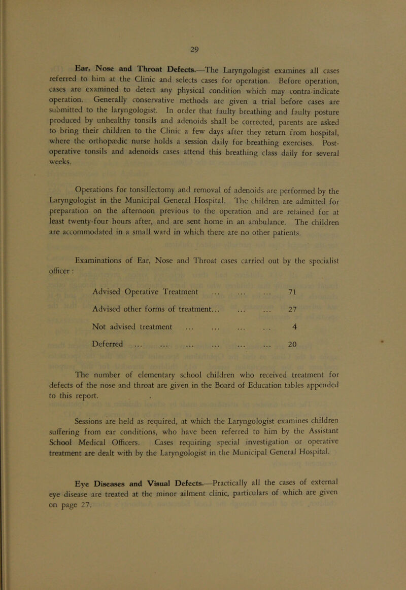 Ear, Nose and Throat Defects.—The Laryngologist examines all cases referred to him at the Clinic and selects cases for operation. Before operation, cases are examined to detect any physical condition which may contra-indicate operation. Generally conservative methods are given a trial before cases are submitted to the laryngologist. In order that faulty breathing and faulty posture produced by unhealthy tonsils and adenoids shall be corrected, parents are asked to bring their children to the Clinic a few days after they return from hospital, where the orthopaedic nurse holds a session daily for breathing exercises. Post- operative tonsils and adenoids cases attend this breathing class daily for several weeks. Operations for tonsillectomy and removal of adenoids are performed by the Laryngologist in the Municipal General Hospital. The children are admitted for preparation on the afternoon previous to the operation and are retained for at least twenty-four hours after, and are sent home in an ambulance. The children are accommodated in a small ward in which there are no other patients. Examinations of Ear, Nose and Throat cases carried out by the specialist officer : Advised Operative Treatment 71 Advised other forms of treatment... 27 Not advised treatment 4 Deferred 20 • The number of elementary school children who received treatment for defects of the nose and throat are given in the Board of Education tables appended to this report. Sessions are held as required, at which the Laryngologist examines children suffering from ear conditions, who have been referred to him by the Assistant School Medical Officers. Cases requiring special investigation or operative treatment are dealt with by the Laryngologist in the Municipal General Hospital. Eye Diseases and Visual Defects.—Practically all the cases of external eye disease are treated at the minor ailment clinic, particulars of which are given on page 27.