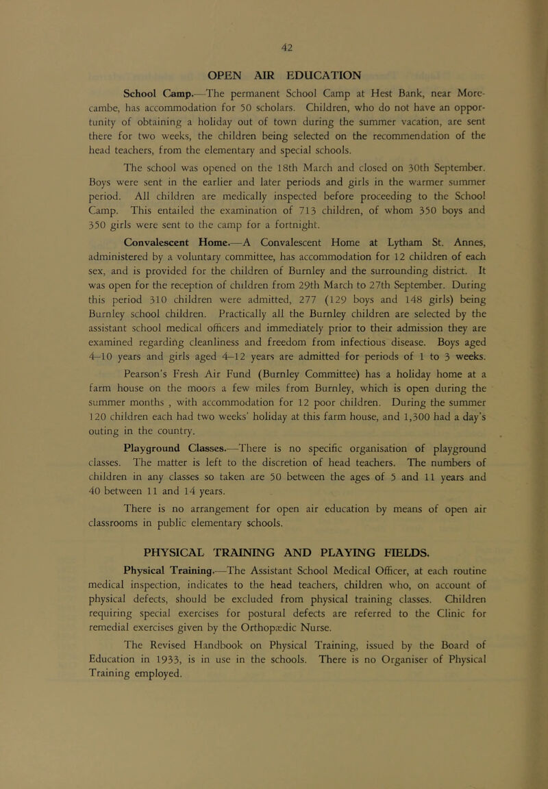 OPEN AIR EDUCATION School Camp.—The permanent School Camp at Hest Bank, near Morc- cambe, has accommodation for 50 scholars. Children, who do not have an oppor- tunity of obtaining a holiday out of town during the summer vacation, are sent there for two weeks, the children being selected on the recommendation of the head teachers, from the elementary and special schools. The school was opened on the 18th March and closed on 30th September. Boys were sent in the earlier and later periods and girls in the warmer summer period. All children are medically inspected before proceeding to the School Camp. This entailed the examination of 713 children, of whom 350 boys and 350 girls were sent to the camp for a fortnight. Convalescent Home.—A Convalescent Home at Lytham St. Annes, administered by a voluntary committee, has accommodation for 12 children of each sex, and is provided for the children of Burnley and the surrounding district. It was open for the reception of children from 29th March to 27th September. During this period 310 children were admitted, 277 (129 boys and 148 girls) being Burnley school children. Practically all the Burnley children are selected by the assistant school medical officers and immediately prior to their admission they are examined regarding cleanliness and freedom from infectious disease. Boys aged 4-10 years and girls aged 4—12 years are admitted for periods of 1 to 3 weeks. Pearson’s Fresh Air Fund (Burnley Committee) has a holiday home at a farm house on the moors a few miles from Burnley, which is open during the summer months , with accommodation for 12 poor children. During the summer 120 children each had two weeks’ holiday at this farm house, and 1,300 had a day’s outing in the country. Playground Classes.—^There is no specific organisation of playground classes. The matter is left to the discretion of head teachers. The numbers of children in any classes so taken are 50 between the ages of 5 and 11 years and 40 between 11 and 14 years. There is no arrangement for open air education by means of open air classrooms in public elementary schools. PHYSICAL TRAINING AND PLAYING FIELDS. Physical Training.—The Assistant School Medical Officer, at each routine medical inspection, indicates to the head teachers, children who, on account of physical defects, should be excluded from physical training classes. Children requiring special exercises for postural defects are referred to the Clinic for remedial exercises given by the Orthopaedic Nurse. The Revised Handbook on Physical Training, issued by the Board of Education in 1933, is in use in the schools. There is no Organiser of Physical Training employed.
