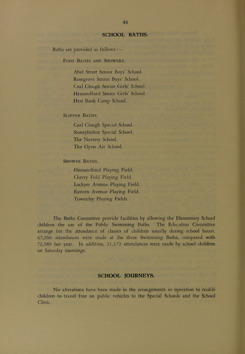 SCHOOL BATHS. Baths are provided as follows : — Foot Baths and Showers. Abel Street Senior Boys’ School. Rosegrove Senior Boys’ School. Coal Clough Senior Girls’ School. Heasandford Senior Girls’ School. Hest Bank Camp School. Slipper Baths. Coal Clough Special School. Stoneyholme Special School. The Nursery School. The Open Air School. Shower Baths. Heasandford Playing Field. Cherry Fold Playing Field. Lockyer Avenue Playing Field. Eastern Avenue Playing Field. Towneley Playing Fields. The Baths Committee provide facilities by allowing the Elementary School children the use of the Public Swimming Baths. The Education Committee arrange for the attendance of classes of children usually during school hours. 67,266 attendances were made at the three Swimming Batlis, compared with 72,589 last year. In addition, 21,172 attendances were made by school children on Saturday mornings. SCHOOL JOURNEYS. No alterations have been made in the arrangements in operation to enable children to travel free on public vehicles to the Special Schools and the School Clinic.