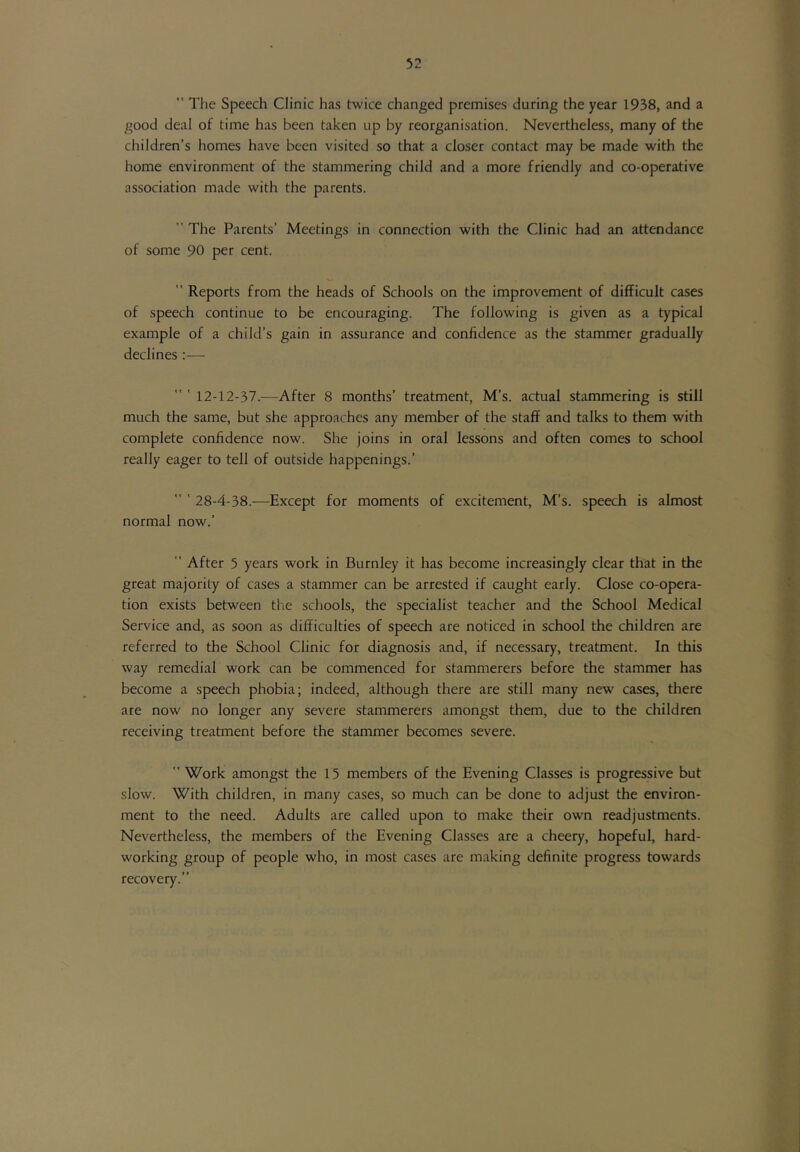 The Speech Clinic has twice changed premises during the year 1938, and a good deal of time has been taken up by reorganisation. Nevertheless, many of the children’s homes have been visited so that a closer contact may be made with the home environment of the stammering child and a more friendly and co-operative association made with the parents.  The Parents' Meetings in connection with the Clinic had an attendance of some 90 per cent.  Reports from the heads of Schools on the improvement of difficult cases of speech continue to be encouraging. The following is given as a typical example of a child’s gain in assurance and confidence as the stammer gradually declines :— 12-12-37.^—After 8 months’ treatment, M’s. actual stammering is still much the same, but she approaches any member of the staff and talks to them with complete confidence now. She joins in oral lessons and often comes to school really eager to tell of outside happenings.’ 28-4-38.-—Except for moments of excitement, M’s. speech is almost normal now.’ ” After 5 years work in Burnley it has become increasingly clear that in the great majority of cases a stammer can be arrested if caught early. Close co-opera- tion exists between the schools, the specialist teacher and the School Medical Service and, as soon as difficulties of speech are noticed in school the children are referred to the School Clinic for diagnosis and, if necessary, treatment. In this way remedial work can be commenced for stammerers before the stammer has become a speech phobia; indeed, although there are still many new cases, there are now no longer any severe stammerers amongst them, due to the children receiving treatment before the stammer becomes severe.  Work amongst the 15 members of the Evening Classes is progressive but slow. With children, in many cases, so much can be done to adjust the environ- ment to the need. Adults are called upon to make their own readjustments. Nevertheless, the members of the Evening Classes are a cheery, hopeful, hard- working group of people who, in most cases are making definite progress towards recovery.”