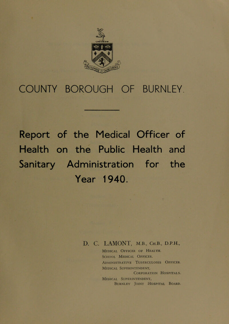 Report of the Medical Officer of Health on the Public Health and Sanitary Administration for the Year 1940. D. C. LAMONT, m b., Ch.b., d.p.h., Medical Officer of Health. School Medical Officer. Administrative Tuberculosis Officer Medical Superintendent, Corporation Hospitals. Medical Superintendent, Burnley Joint Hospital Board.