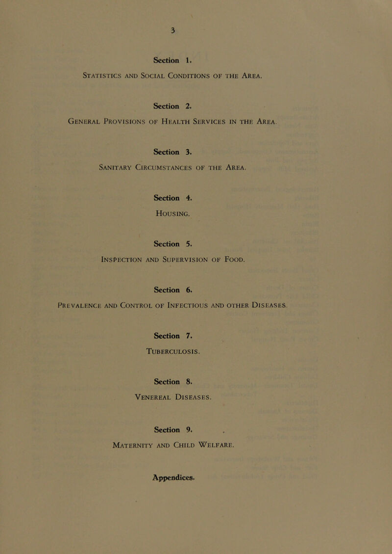 Section 1. Statistics and Social Conditions of the Area. Section 2. General Provisions of Health Services in the Area. Section 3. Sanitary Circumstances of the Area. Section 4. Housing. Section 5. Inspection and Supervision of Food. Section 6. Prevalence and Control of Infectious and other Diseases. Section 7. Tuberculosis. Section 8. Venereal Diseases. Section 9. Maternity and Child Welfare. Appendices.