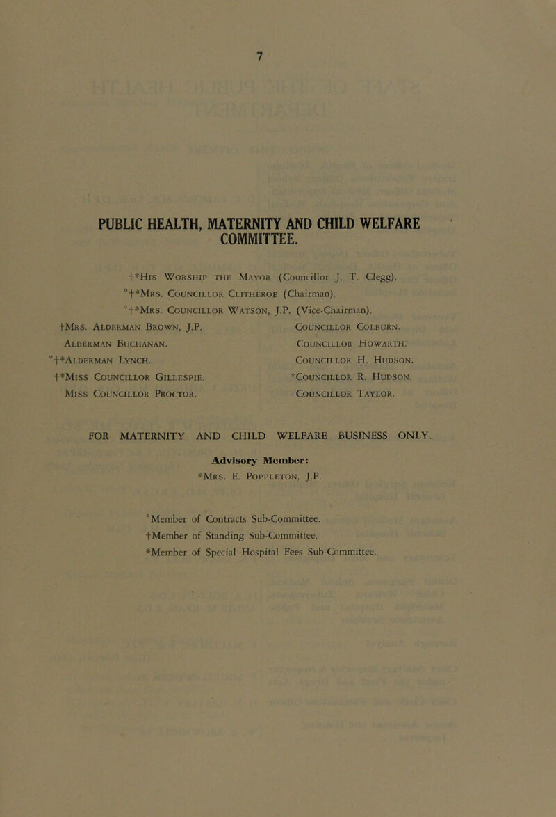 PUBLIC HEALTH, MATERNITY AND CHILD WELFARE COMMITTEE. i *His Worship the Mayor (Councillor J. T. Clegg). ‘’+*Mrs. Councillor Clitheroe (Chairman). °t*MRS. Councillor Watson, J.P. (Vice-Chairman). JMrs. Alderman Brown, J.P. Councillor Colburn. Alderman Buchanan. Councillor Howarth. ‘’t*ALDERMAN LYNCH. Councillor H. Hudson. t*Miss Councillor Gillespie. ^Councillor R. Hudson. Miss Councillor Proctor. Councillor Taylor. FOR MATERNITY AND CHILD WELFARE BUSINESS ONLY. Advisory Member: *Mrs. E. Poppleton, J.P. “Member of Contracts Sub-Committee. i'Member of Standing Sub-Committee. *Member of Special Hospital Fees Sub-Committee.
