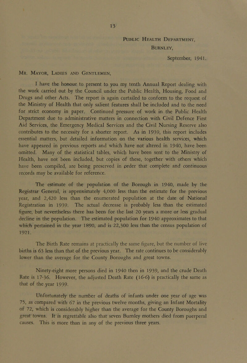 Public Health Department, Burnley, September, 1941. Mr. Mayor, Ladies and Gentlemen, I have the honour to present to you my tenth Annual Report dealing with the work carried out by the Council under the Public Health, Housing, Food and Drugs and other Acts. The report is again curtailed to conform to the request of the Ministry of Health that only salient features shall be included and to the need for strict economy in paper. Continued pressure of work in the Public Health Department due to administrative matters in connection with Civil Defence First Aid Services, the Emergency Medical Services and the Civil Nursing Reserve also contributes to the necessity for a shorter report. As in 1939, this report includes essential matters, but detailed information on the various health services, which have appeared in previous reports and which have not altered in 1940, have been omitted. Many of the statistical tables, which have been sent to the Ministry of Health, have not been included, but copies of these, together with others which have been compiled, are being preserved in order that complete and continuous records may be available for reference. The estimate of the population of the Borough in 1940, made by the Registrar General, is approximately 4,000 less than the estimate for the previous year, and 2,420 less than the enumerated population at the date of National Registration in 1939. The actual decrease is probably less than the estimated figure, but nevertheless there has been for the last 20 years a more or less gradual decline in the population. The estimated population for 1940 approximates to that which pertained in the year 1890, and is 22,300 less than the census population of 1921. The Birth Rate remains at practically the same figure, but the number of live births is 63 less than that of the previous year. The rate continues to be considerably lower than the average for the County Boroughs and great towns. Ninety-eight more persons died in 1940 then in 1939, and the crude Death Rate is 17-36. However, the adjusted Death Rate (l6-6) is practically the same as that of the year 1939. Unfortunately the number of deaths of infants under one year of age was 75, as compared with 67 in the previous twelve months, giving an Infant Mortality of 72, which is considerably higher than the average for the County Boroughs and great towns. It is regrettable also that seven Burnley mothers died from puerperal causes. This is more than in any of the previous three years.