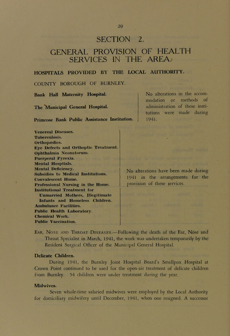 SECTION 2. GENERAL PROVISION OF HEALTH SERVICES IN THE AREA.- HOSPITALS PROVIDED BY THE LOCAL AUTHORITY. COUNTY BOROUGH OF BURNLEY. Bank Hall Maternity Hospital. The **Municipal General Hospital. Primrose Bank Public Assistance Institution. No alterations modation or administration tutions were 1941. in the accom- methods of of these insti- made during Venereal Diseases. Tuberculosis. Orthopaedics. Eye Defects and Orthoptic Treatment. Ophthalmia Neonatorum. Puerperal Pyrexia. Mental Hospitals. Mental Deficiency. Subsidies to Medical Institutions. Convalescent Home. Professional Nursing in the Home. Institutional Treatment for Unmarried Mothers, Illegitimate Infants and Homeless Children. Ambulance Facilities. Public Health Laboratory. Chemical Work. Public Vaccination. No alterations have been made during 1941 in the arrangements for the provision of these services. Ear, Nose and Throat Diseases.—Following the death of the Ear, Nose and Throat Specialist in March, 1941, the work was undertaken temporarily by the Resident Surgical Officer of the Municipal General Hospital. Delicate Children. During 1941, the Burnley Joint Hospital Board’s Smallpox Hospital at Crown Point continued to be used for the open-air treatment of delicate children from Burnley. 54 children were under treatment during the year. Midwives. Seven whole-time salaried midwives were employed by the Local Authority for domiciliary midwifery until December, 1941, when one resigned. A successor