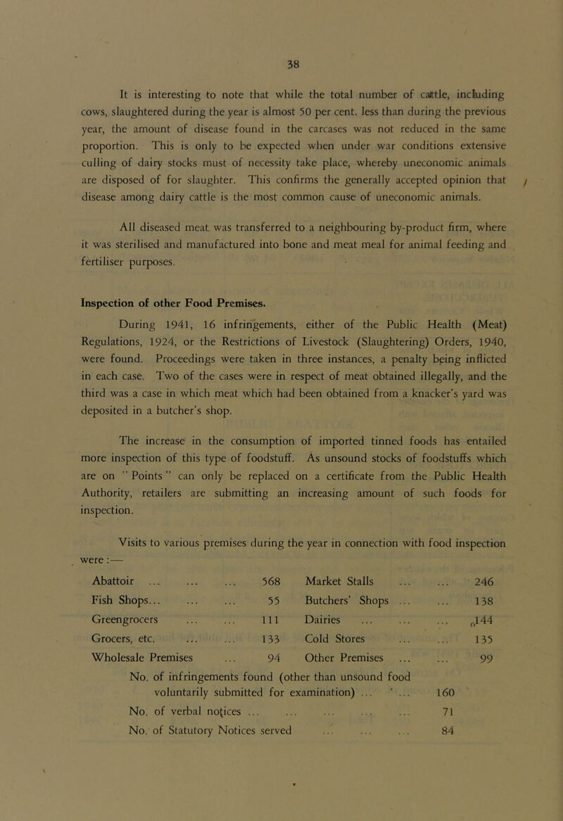 It is interesting to note that while the total number of caittle, incSuding cows, slaughtered during the year is almost 50 per cent, less than during the previous year, the amount of disease found in the carcases was not reduced in the same proportion. This is only to be expected when under war conditions extensive culling of dairy stocks must of necessity take place, whereby uneconomic animals are disposed of for slaughter. This confirms the generally accepted opinion that / disease among dairy cattle is the most common cause of uneconomic animals. All diseased meat was transferred to a neighbouring by-product firm, where it was sterilised and manufactured into bone and meat meal for animal feeding and fertiliser purposes. Inspection of other Food Premises. During 1941, 16 infririgements, either of the Public Health (Meat) Regulations, 1924, or the Restrictions of Livestock (Slaughtering) Orders, 1940, were found. Proceedings were taken in three instances, a penalty being inflicted in each case. Two of the cases were in respect of meat obtained illegally, and the third was a case in which meat which had been obtained from a knacker’s yard was deposited in a butcher’s shop. The increase in the consumption of imported tinned foods has entailed more inspection of this type of foodstuff. As unsound stocks of foodstuffs which are on '' Points ” can only be replaced on a certificate from the Public Health Authority, retailers are submitting an increasing amount of such foods for inspection. Visits to various premises during the year in connection with food inspection were:— Abattoir 568 Market Stalls 246 Fish Shops... 55 Butchers’ Shops ... 138 Greengrocers 111 Dairies ,144 Grocers, etc. 133 Cold Stores 135 Wholesale Premises 94 Other Premises 99 No. of infringements found (other than unsound food voluntarily submitted for examination) ... * ... 160 No. of verbal no|;ices . 71 No. of Statutory Notices served 84 N