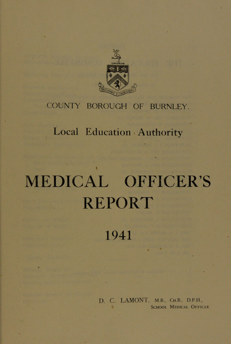 COUNTY BOROUGH OF BURNLEY. Local Education ■ Authority MEDICAL OFFICER’S REPORT 1941 D. C. LAMONT, m.b., Ch.b., d.p.h., * School Mhdical Oittci-r