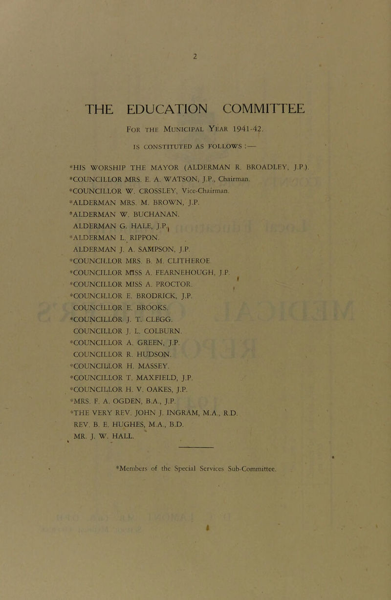 THE EDUCATION COMMITTEE For the Municipal Year 1941-42. IS CONSTITUTED AS FOLLOWS : — *HIS WORSHIP THE MAYOR (ALDERMAN R. BROADLHY, J.P.). ♦COUNCILLOR MRS. E. A. WATSON, J.P., Chairman. ♦COUNCILLOR W. CROSSLEY, Vice-Chairman. ♦ALDERMAN MRS. M. BROWN, J.P. ♦ALDERMAN W. BUCHANAN. ALDERMAN G. HALE, J.P., ♦ALDERMAN L. RIPPON. ALDERMAN J. A. SAMPSON, J.P. ♦COUNCILLOR MRS. B. M. CLITHEROE ♦COUNCILLOR MISS A. FEARNEHOUGH, J.P. ♦COUNCILLOR MISS A. PROCTOR. ^ ♦COUNCILLOR E. BRODRICK, J.P. COUNCILLOR E. BROOKS. ♦COUNCILLOR J. T. CLEGG. COUNCILLOR J. L. COLBURN. ♦COUNCILLOR A. GREEN, J.P. COUNCILLOR R. HUDSON. ♦COUNCILLOR H. MASSEY. ♦COUNCILLOR T. MAXFIELD, J.P. ♦COUNCILLOR H. V. OAKES, J.P. ♦MRS. F. A. OGDEN, B.A., J.P. ♦THE VERY REV. JOHN J. INGRAM, M.A., R.D. REV. B. E. HUGHES, M.A., B.D. MR. J. W. HALL. ♦Members of the Special Services Sub-Committee. I