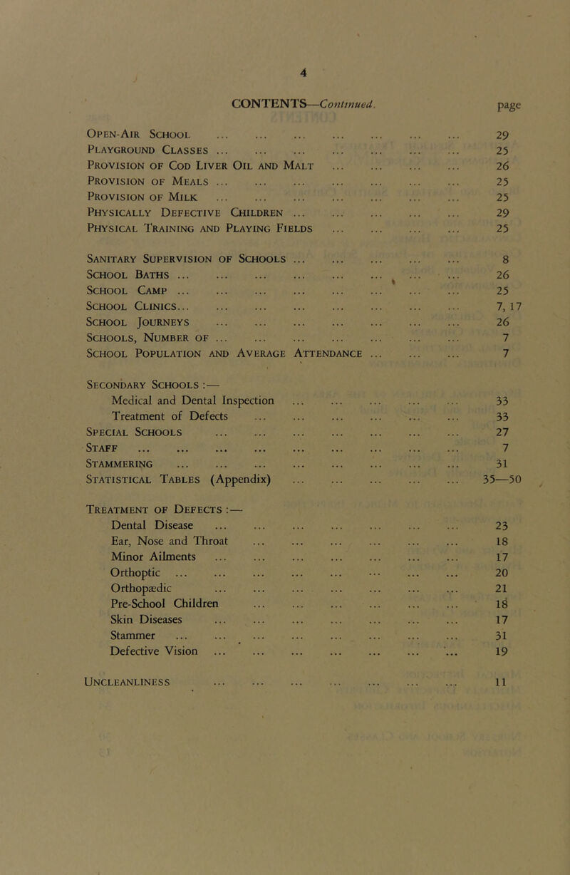 CONTENTS—Continued, page Open-Air School 29 Playground Classes 25 Provision of Cod Liver Oil and Malt 26 Provision of Meals 25 Provision of Milk 25 Physically Defective Children 29 Physical Training and Playing Fields 25 Sanitary Supervision of Schools 8 School Baths ^ ... ... 26 School Camp 25 School Clinics 7, 17 School Journeys 26 Schools, Number of 7 School Population and Average Attendance 7 Secondary Schools :— Medical and Dental Inspection ... ... ... ... ... 33 Treatment of Defects ... ... ... ... ... ... 33 Special Schools 27 Staff 7 Stammering 31 Statistical Tables (Appendix) 35—50 Treatment of Defects :— Dental Disease ... ... ... ... ... ... ... 23 Ear, Nose and Throat ... ... ... ... ... ... 18 Minor Ailments ... ... ... ... ... ... ... 17 Orthoptic ... ... ... ... ... ... ... 20 Orthopaedic ... ... ... ... ... ... ... 21 Pre-School Children ... ... ... ... ... ... 18 Skin Diseases ... ... ... ... ... ... ... 17 Stammer ... ... ... ... ... ... ... ... 31 Defective Vision ... ... ... ... ... ... ’... 19 Uncleanliness 11