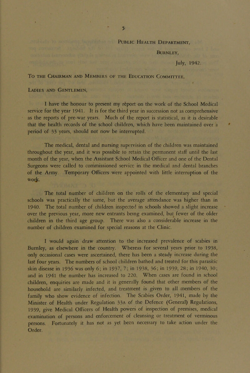 Public Health Department, Burnley, July, 1942. To the Chairman and Members of the Education Committee, P Ladies and Gentlemen, I have the honour to present my r6port on the work of the School Medical service for the year 1941. It is for the third year in succession not as comprehensive as the reports of pre-war years. Much of the report is statistical, as it is desirable that the health records of the school children, which have been maintained over a period of 33 years, should not now be interrupted. The medical, dental and nursing supervision of the children was maintained throughout the year, and it was possible to retain the permanent staff until the last month of the year, when the Assistant School Medical Officer and one of the Dental Surgeons were called to commissioned service in the medical and dental branches of the Army. Temporary Officers were appointed with little interruption of the woi^c. The total number of children on the rolls of the elementary and special schools was practically the same, but the average attendance was higher than in 1940. The total number of children inspecter! in schools showed a slight increase over the previous year, more new entrants being examined, but fewer of the older children in the third age group. There was also a considerable increase in the number of children examined for special reasons at the Clinic. I would again draw attention to the increased prevalence of scabies in Burnley, as elsewhere in the country. Whereas for several years prior to 1938, only occasional cases were ascertained, there has been a steady increase during the last four years. The numbers of school children bathed and treated for this parasitic skin disease in 1936 was only 6; in 1937, 7; in 1938, 36; in 1939, 28; in 1940, 30; and in 1941 the number has increased to 220. When cases are found in school children, enquiries are made and it is generally found that other members of the household are similarly infected, and treatment is given to all members of the family who show evidence of infection. The Scabies Order, 1941, made by the Minister of Health under Regulation 33a of the Defence (General) Regulations, 1939, give Medical Officers of Health powers of inspection of premises, medical examination of persons and enforcement of cleansing or treatment of verminous persons. Fortunately it has not as yet been necessary to take action under the Order.