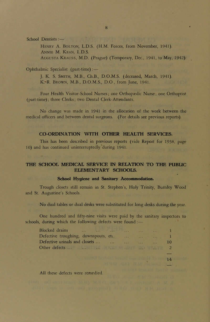 School Dentists :— Henry A. Bolton, L.D.S. (H.M. Forces, from November, 1941). Annie M. Kean, L.D.S. Augusta Krauss, M.D. (Prague) (Temporary, Dec., 1941, to May, 1942). Ophthalmic Specialist (part-time); — J. K. S. Smith, M.B., Ch.B., D.O.M.S. (deceased, March, 1941). K. 'R. Brown, M.B., D.O.M.S., D.O, from June, 1941. Four Health Visitor-School Nurses; one Orthopaedic Nurse; one Orthoptist (part-time); three Clerks; two Dental Clerk-Attendants. No change was made in 1941 in the allocation of the work between the medical officers and between dental surgeons. (For details see previous reports). CO-ORDINATION WITH OTHER HEALTH SERVICES. This has been described in previous reports (vide Report for 1938, page 10) and has continued uninterruptedly during 1941. THE SCHOOL MEDICAL SERVICE IN RELATION TO THE PUBLIC ELEMENTARY SCHOOLS. School Hygiene and Sanitary Acconunodation. Trough closets still remain in St. Stephen’s, Holy Trinity, Burnley Wood and St. Augustine’s Schools. No dual tables or dual desks were substituted for long desks during the year. One hundred and fifty-nine visits were paid by the sanitary inspectors to schools, during which the following defects were found :— Blocked drains ... ... ... ... ... ... i Defective troughing, downspouts, etc. ... ... ... 1 Defective urinals and closets ... ... ... ... ... 10 Other defects ... ... ... ... ... ... ... 2 14 All these defects were remedied.