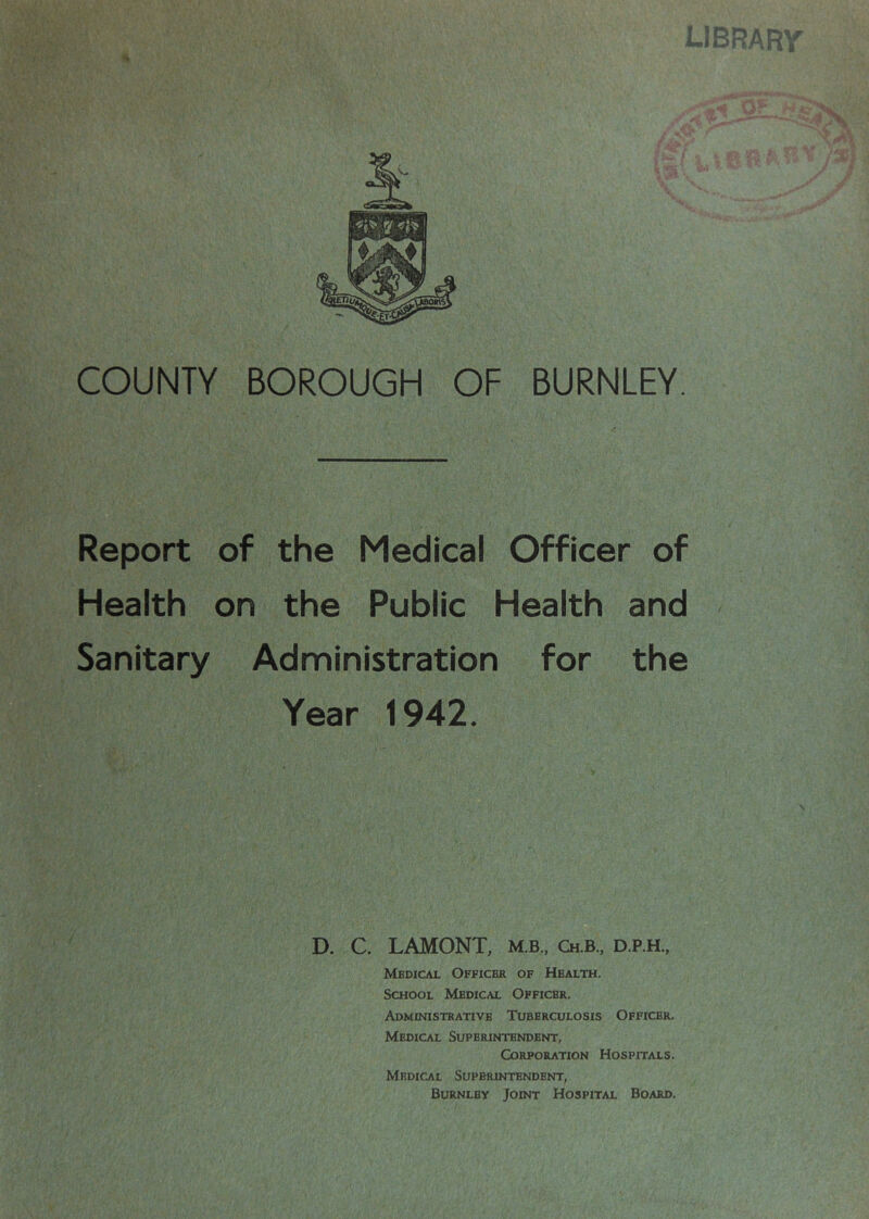 Report of the Medical Officer of Health on the Public Health and Sanitary Administration for the Year 1942. D. C. LAMONT, M.B., Ch.b., d.p.h.. Medical Officer of Health. School Medical Officer. Administrative Tuberculosis Officer. Medical Superintendent, Corporation Hospitals. Medical Superintendent, Burnley Joint Hospital Board.