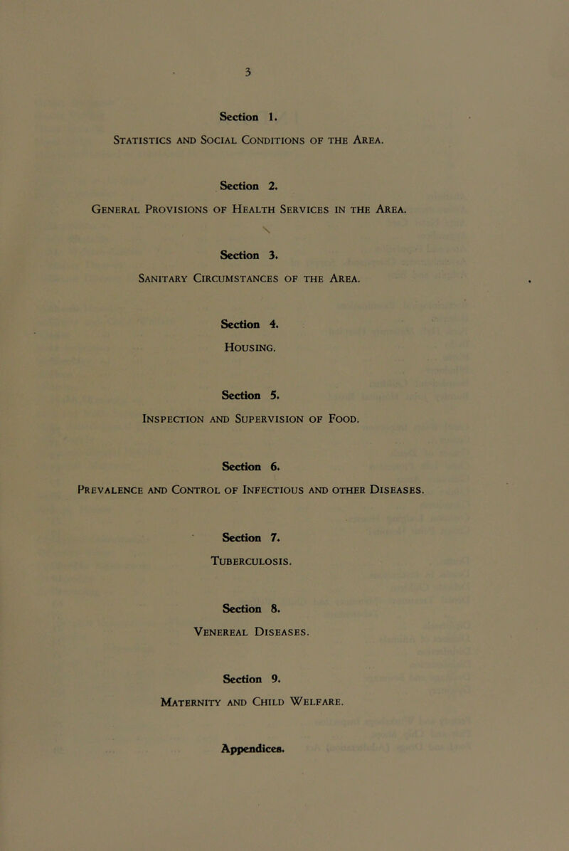 Section 1, Statistics and Social Conditions of the Area. Section 2. General Provisions of Health Services in the Area. \ Section 3. Sanitary Circumstances of the Area. Section 4. Housing. Section 5. Inspection and Supervision of Food. Section 6. Prevalence and Control of Infectious and other Diseases. Section 7. Tuberculosis. Section 8. Venereal Diseases. Section 9« Maternity and Child Welfare. Appendices.