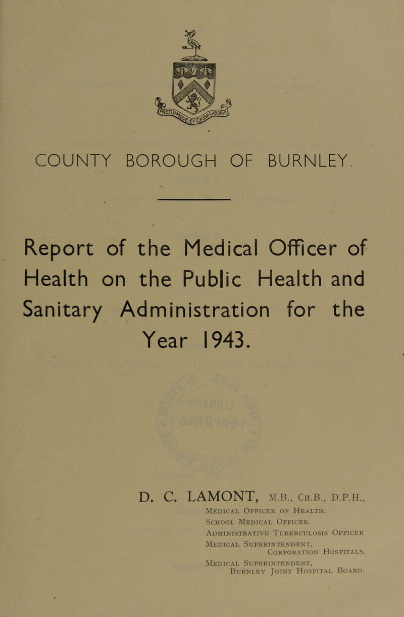 COUNTY BOROUGH OF BURNLEY. Report of the Medical Officer of Health on the Public Health and Sanitary Administration for the Year 1943. D. C. LAMONT, M.B., Ch.B., D.P.H., Medical Officer of Health. School Medical Officer. Administrative Tuberculosis Officer Medical Superintendent, Corporation Hospitals. Medical Superintendent, Burnley Joint Hospital Board.