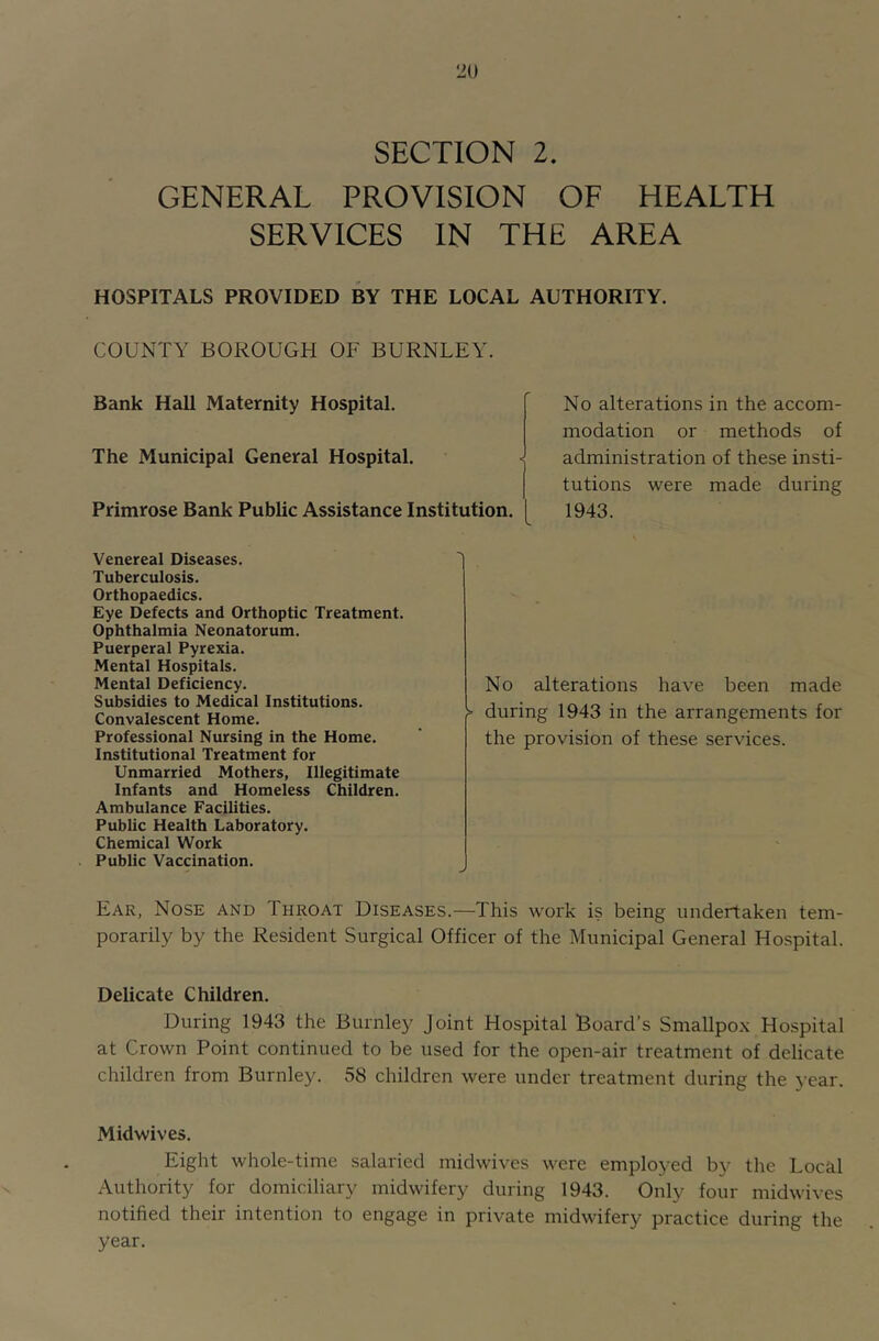 SECTION 2. GENERAL PROVISION OF HEALTH SERVICES IN THE AREA HOSPITALS PROVIDED BY THE LOCAL AUTHORITY. COUNTY BOROUGH OF BURNLEY. Bank Hall Maternity Hospital. The Municipal General Hospital. Primrose Bank Public Assistance Institution. No alterations in the accom- modation or methods of administration of these insti- tutions were made during 1943. Venereal Diseases. '1 Tuberculosis. Orthopaedics. Eye Defects and Orthoptic Treatment. Ophthalmia Neonatorum. Puerperal Pyrexia. Mental Hospitals. Mental Deficiency. Subsidies to Medical Institutions. Convalescent Home. Professional Nursing in the Home. Institutional Treatment for Unmarried Mothers, Illegitimate Infants and Homeless Children. Ambulance Facilities. Public Health Laboratory. Chemical Work Public Vaccination. No alterations have been made during 1943 in the arrangements for the provision of these services. Ear, Nose and Throat Diseases.—This work is being undertaken tem- porarily by the Resident Surgical Officer of the Municipal General Hospital. Delicate Children. During 1943 the Burnley Joint Hospital Board’s Smallpox Hospital at Crown Point continued to be used for the open-air treatment of delicate children from Burnley. 58 children were under treatment during the year. Midwives. Eight whole-time salaried midwives were employed by the Local Authority for domiciliary midwifery during 1943. Only four midwives notified their intention to engage in private midwifery practice during the year.