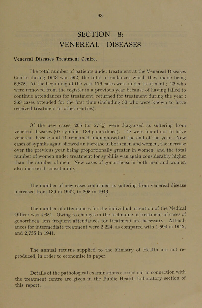 SECTION 8: VENEREAL DISEASES Venereal Diseases Treatment Centre. The total number of patients under treatment at the Venereal Diseases Centre during 1943 was 592, the total attendances which they made being 6,875. At the beginning of the year 176 cases were under treatment; 23 who were removed from the register in a previous year because of having failed to continue attendances for treatment, returned for treatment during the year ; 363 cases attended for the first time (including 30 who were known to have received treatment at other centres). Of the new cases, 205 (or 57%) were diagnosed as suffering from venereal diseases (67 syphilis, 138 gonorrhoea). 147 were found not to have venereal disease and 11 remained undiagnosed at the end of the year. New cases of syphilis again showed an increase in both men and women, the increase over the previous year being proportionally greater in women, and the total number of women under treatment for syphilis was again considerably higher than the number of men. New cases of gonorrhoea in both men and women also increased considerably. The number of new cases confirmed as suffering from venereal disease increased from 130 in 1942, to 205 in 1943. The number of attendances for the individual attention of the Medical Officer was 4,651. Owing to changes in the technique of treatment of cases of gonorrhoea, less frequent attendances for treatment are necessary. Attend- ances for intermediate treatment were 2,224, as compared with 1,594 in 1942, and 2,755 in 1941. The annual returns supplied to the Ministry of Health are not re- produced, in order to economise in paper. Details of the pathological examinations carried out in connection with the treatment centre are given in the Public Health Laboratory section of this report.