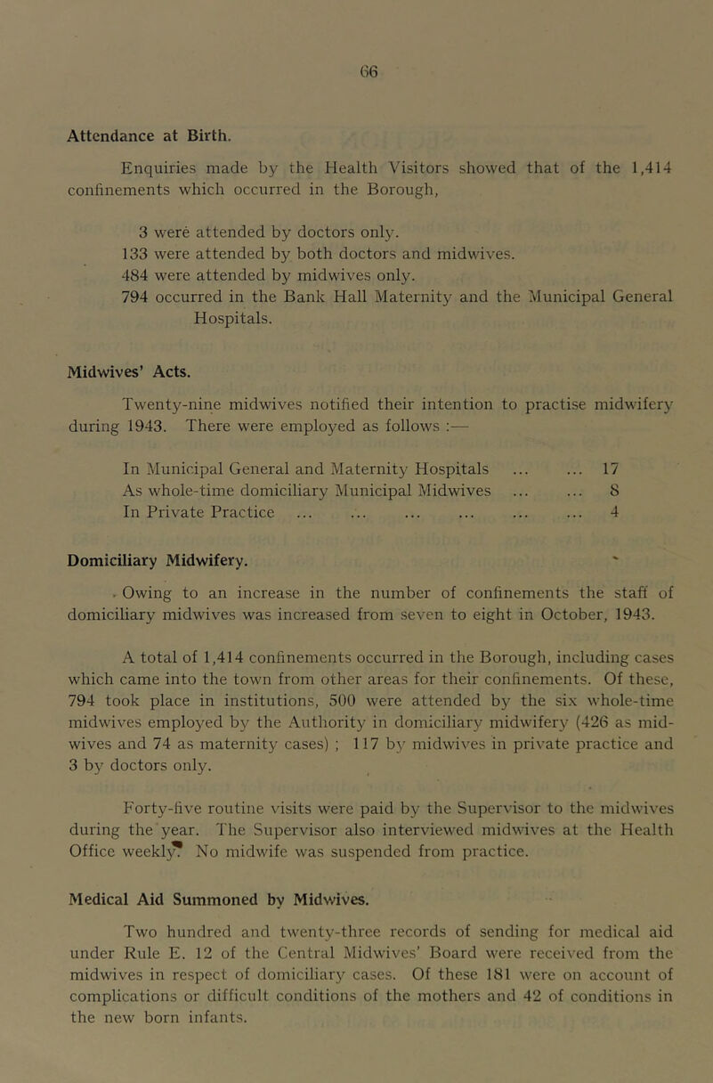 Attendance at Birth. Enquiries made by the Health Visitors showed that of the 1,414 confinements which occurred in the Borough, 3 were attended by doctors only. 133 were attended by both doctors and midwives. 484 were attended by midwives only. 794 occurred in the Bank Hall Maternity and the Municipal General Hospitals. Midwives’ Acts. Twenty-nine midwives notified their intention to practise midwifery during 1943. There were employed as follows :— In Municipal General and Maternity Hospitals ... ... 17 As whole-time domiciliary Municipal Midwives ... ... 8 In Private Practice ... ... ... ... ... ... 4 Domiciliary Midwifery. ^ Owing to an increase in the number of confinements the staff of domiciliary midwives was increased from seven to eight in October, 1943. A total of 1,414 confinements occurred in the Borough, including cases which came into the town from other areas for their confinements. Of these, 794 took place in institutions, 500 were attended by the si.\ whole-time midwives employed by the Authority in domiciliary midwifery (426 as mid- wives and 74 as maternity cases) ; 117 by midwives in private practice and 3 by doctors only. Forty-five routine \dsits were paid by the Supervisor to the midwives during the year. The Supervisor also interviewed midwives at the Health Office weeklj^ No midwife was suspended from practice. Medical Aid Summoned by Midwives. Two hundred and twenty-three records of sending for medical aid under Rule E. 12 of the Central Midwives’ Board were received from the midwives in respect of domiciliar}^ cases. Of these 181 were on account of complications or difficult conditions of the mothers and 42 of conditions in the new born infants.