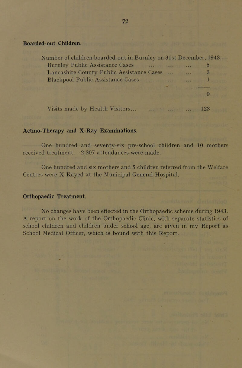 Boarded-out Children. Number of children boarded-out in Burnley on 31st December, 1943:— Burnley Public Assistance Cases ... ... ... 5 Lancashire County Public Assistance Cases ... ... 3 Blackpool Public Assistance Cases ... ... ... 1 9 Visits made by Health Visitors... ... ... ... 123 Actino-Therapy and X-Ray Examinations. One hundred and seventy-six pre-school children and 10 mothers received treatment. 2,307 attendances were made. One hundred and six mothers and 5 children referred from the Welfare Centres were X-Rayed at the Municipal General Hospital. Orthopaedic Treatment. No changes have been effected in the Orthopaedic scheme during 1943. A report on the work of the Orthopaedic Clinic, with separate statistics of school children and children under school age, are given in my Report as School Medical Officer, which is bound Avith this Report.