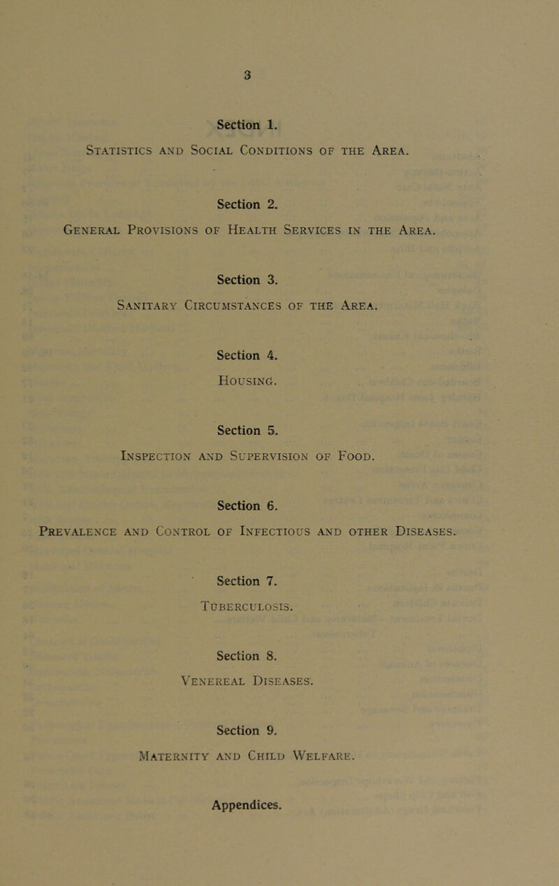 Section 1. Statistics and Social Conditions of the Area. Section 2. General Provisions of Health Services in the Area. Section 3. Sanitary Circumstances of the Area. Section 4. Housing. Section 5. Inspection and Supervision of Food. Section 6. Prevalence and Control of Infectious and other Diseases. Section 7. Tuberculosis. Section 8. Venereal Diseases. Section 9. Maternity and Child Welfare. Appendices.