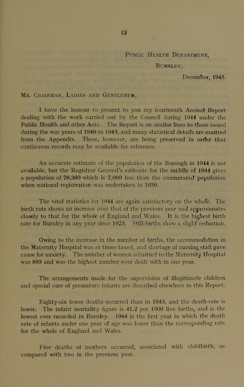 Public Health Department, Burnley, December, 1945. Mr. Chairman, Ladies and Gentlemen, I have the honour to present to you my fourteenth Annual Report dealing with the work carried out by the Council during 1944 under the Public Health and other Acts. The Report is on similar lines to those issued during the war years of 1940 to 1943, and many statistical details are omitted from the Appendix. These, however, are being preserved in order that continuous records may be available for reference. An accurate estimate of the population of the Borough in 1944 is not available, but the Registrar General’s estimate for the middle of 1944 gives a population of 78,380 which is 7,000 less than the enumerated population when national registration was undertaken in 1939. The vital statistics for 1944 are again satisfactory on the whole. The birth rate shows an increase over that of the previous year and approximates closely to that for the whole of England and Wales. It is the highest birth rate for Burnley in any year since 1923. Still-births show a slight reduction. Owing to the increase in the number of births, the accommodation in the Maternity Hospital was at times taxed, and shortage of nursing staff gave cause for anxiety. The number of women admitted to the Maternity Hospital was 893 and was the highest number ever dealt with in one year. The arrangements made for the supervision of illegitimate children and special care of premature infants are described elsewhere in this Report. Eighty-six fewer deaths occurred than in 1943, and the death-rate is lower. The infant mortality figure is 41.2 per 1000 live births, and is the lowest ever recorded in Burnley. 1944 is the first year in which the death rate of infants under one year of age was lower than the corresponding rate for the whole of England and Wales. Five deaths of mothers occurred, associated with childbirth, as compared with two in the previous year.