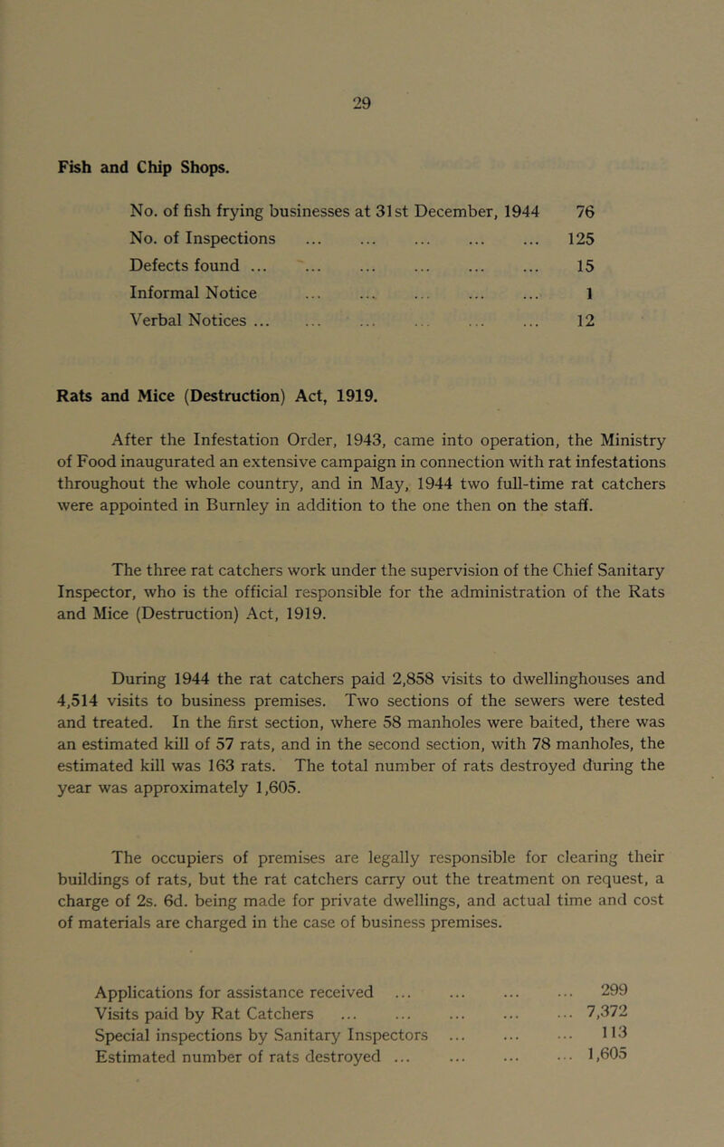 Fish and Chip Shops. No. of fish frying businesses at 31st December, 1944 No. of Inspections Defects found ... Informal Notice Verbal Notices ... 76 125 15 1 12 Rats and Mice (Destruction) Act, 1919. After the Infestation Order, 1943, came into operation, the Ministry of Food inaugurated an extensive campaign in connection with rat infestations throughout the whole country, and in May, 1944 two full-time rat catchers were appointed in Burnley in addition to the one then on the staff. The three rat catchers work under the supervision of the Chief Sanitary Inspector, who is the official responsible for the administration of the Rats and Mice (Destruction) Act, 1919. During 1944 the rat catchers paid 2,858 visits to dwellinghouses and 4,514 visits to business premises. Two sections of the sewers were tested and treated. In the first section, where 58 manholes were baited, there was an estimated kill of 57 rats, and in the second section, with 78 manholes, the estimated kill was 163 rats. The total number of rats destroyed during the year was approximately 1,605. The occupiers of premises are legally responsible for clearing their buildings of rats, but the rat catchers carry out the treatment on request, a charge of 2s. 6d. being made for private dwellings, and actual time and cost of materials are charged in the case of business premises. Applications for assistance received ... ... ... ... 299 Visits paid by Rat Catchers ... ... ... ... ••• 7,372 Special inspections by Sanitary Inspectors ... ... ••• H3 Estimated number of rats destroyed ... ... ... 1,605