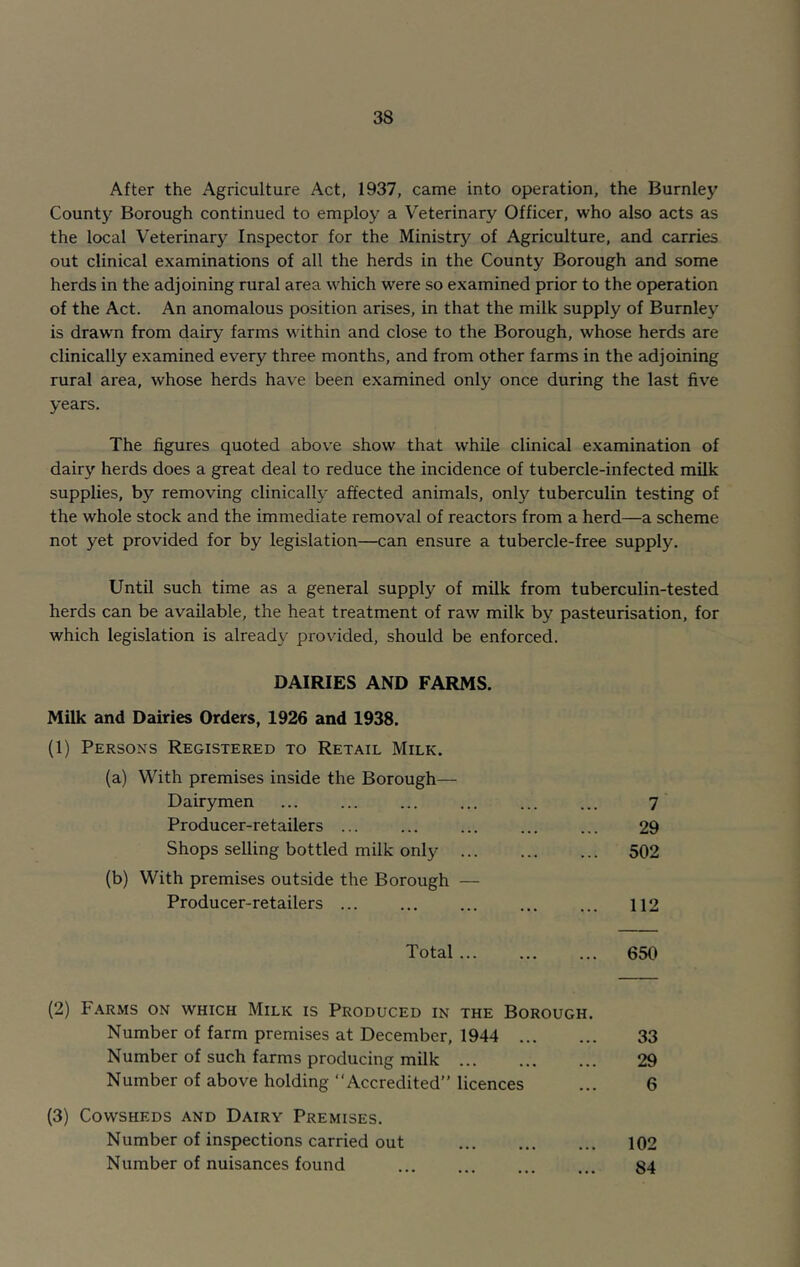 After the Agriculture Act, 1937, came into operation, the Burnley County Borough continued to employ a Veterinary Officer, who also acts as the local Veterinary Inspector for the Ministr)' of Agriculture, and carries out clinical examinations of all the herds in the County Borough and some herds in the adjoining rural area which were so examined prior to the operation of the Act. An anomalous position arises, in that the milk supply of Burnley is drawn from dairy farms within and close to the Borough, whose herds are clinically examined every three months, and from other farms in the adjoining rural area, whose herds have been examined only once during the last five years. The figures quoted above show that while clinical examination of dairy herds does a great deal to reduce the incidence of tubercle-infected milk supplies, by removing clinically affected animals, only tuberculin testing of the whole stock and the immediate removal of reactors from a herd—a scheme not yet provided for by legislation—can ensure a tubercle-free supply. Until such time as a general supply of milk from tuberculin-tested herds can be available, the heat treatment of raw milk by pasteurisation, for which legislation is already provided, should be enforced. DAIRIES AND FARMS. Milk and Dairies Orders, 1926 and 1938. (1) Persons Registered to Retail Milk. (a) With premises inside the Borough— Dairymen Producer-retailers ... Shops selling bottled milk only ... (b) With premises outside the Borough — Producer-retailers ... 7 29 502 112 Total ... 650 (2) Farms on which Milk is Produced in the Borough. Number of farm premises at December, 1944 Number of such farms producing milk Number of above holding “Accredited” licences (3) Cowsheds and Dairy Premises. Number of inspections carried out Number of nuisances found 33 29 6 102 84