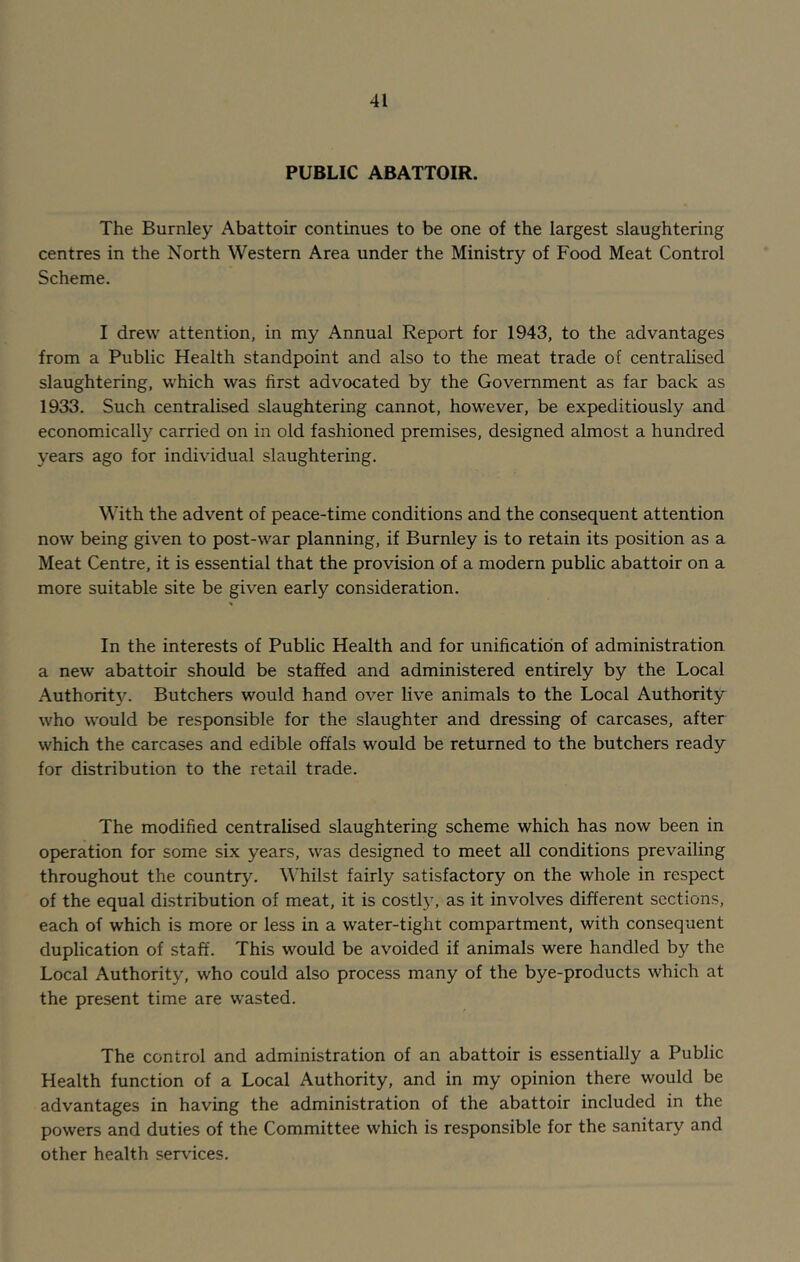 PUBLIC ABATTOIR. The Burnley Abattoir continues to be one of the largest slaughtering centres in the North Western Area under the Ministry of Food Meat Control Scheme. I drew attention, in my Annual Report for 1943, to the advantages from a Public Health standpoint and also to the meat trade of centralised slaughtering, which was first advocated by the Government as far back as 1933. Such centralised slaughtering cannot, however, be expeditiously and economically carried on in old fashioned premises, designed almost a hundred years ago for individual slaughtering. With the advent of peace-time conditions and the consequent attention now being given to post-war planning, if Burnley is to retain its position as a Meat Centre, it is essential that the provision of a modern public abattoir on a more suitable site be given early consideration. In the interests of Public Health and for unification of administration a new abattoir should be staffed and administered entirely by the Local Authority. Butchers would hand over live animals to the Local Authority who would be responsible for the slaughter and dressing of carcases, after which the carcases and edible offals would be returned to the butchers ready for distribution to the retail trade. The modified centralised slaughtering scheme which has now been in operation for some six years, was designed to meet all conditions prevailing throughout the country. Whilst fairly satisfactory on the whole in respect of the equal distribution of meat, it is costly, as it involves different sections, each of which is more or less in a water-tight compartment, with consequent duplication of staff. This would be avoided if animals were handled by the Local Authority, who could also process many of the bye-products which at the present time are wasted. The control and administration of an abattoir is essentially a Public Health function of a Local Authority, and in my opinion there would be advantages in having the administration of the abattoir included in the powers and duties of the Committee which is responsible for the sanitary and other health services.