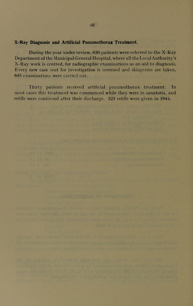 X-Ray Diagnosis and Artificial Pneumothorax Treatment. During the year under review, 630 patients were referred to the X-Ray Department of the Municipal General Hospital, where all the Local Authority’s X-Ray work is centred, for radiographic examinations as an aid to diagnosis. Every new case sent for investigation is screened and skiagrams are taken. 645 examinations were carried out. Thirty patients received artificial pneumothorax treatment. In most cases this treatment was commenced while they were in sanatoria, and refills were continued after their discharge. 323 refills were given in 1944.