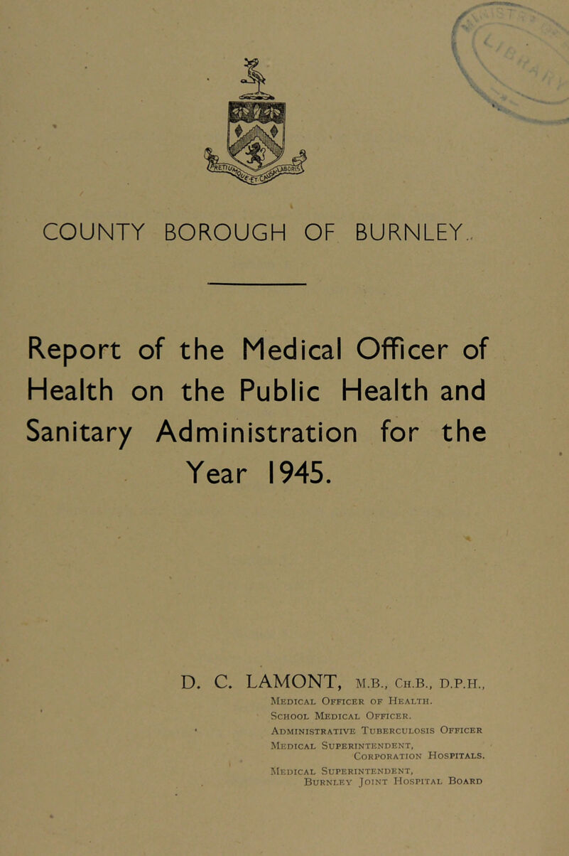 \ COUNTY BOROUGH OF BURNLEY., Report of the Medical Officer of Health on the Public Health and Sanitary Administration for the Year 1945. D. C. LAMONT, m.b., ch.b., d.p.h., Medical Officer of Health. School Medical Officer. • Administrative Tuberculosis Officer Medical Superintendent, Corporation Hospitals. Medical Superintendent, Burnley Joint Hospital Board