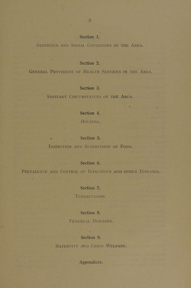 Section 1. Statistics and Social Conditions of the Area. Section 2. General Provisions of Health Services in the Area. Section 3. Sanitary Circumstances of the Area. ■ F Section 4. Housing. . Section 5. Inspection and Supervision of Food. Section 6. I Prevalence and Control of Infectious and other Diseases. Section 7. Tuberculosis. Section 8. Venereal Diseases. Section 9. [Maternity and Child Welfare. Appendices.