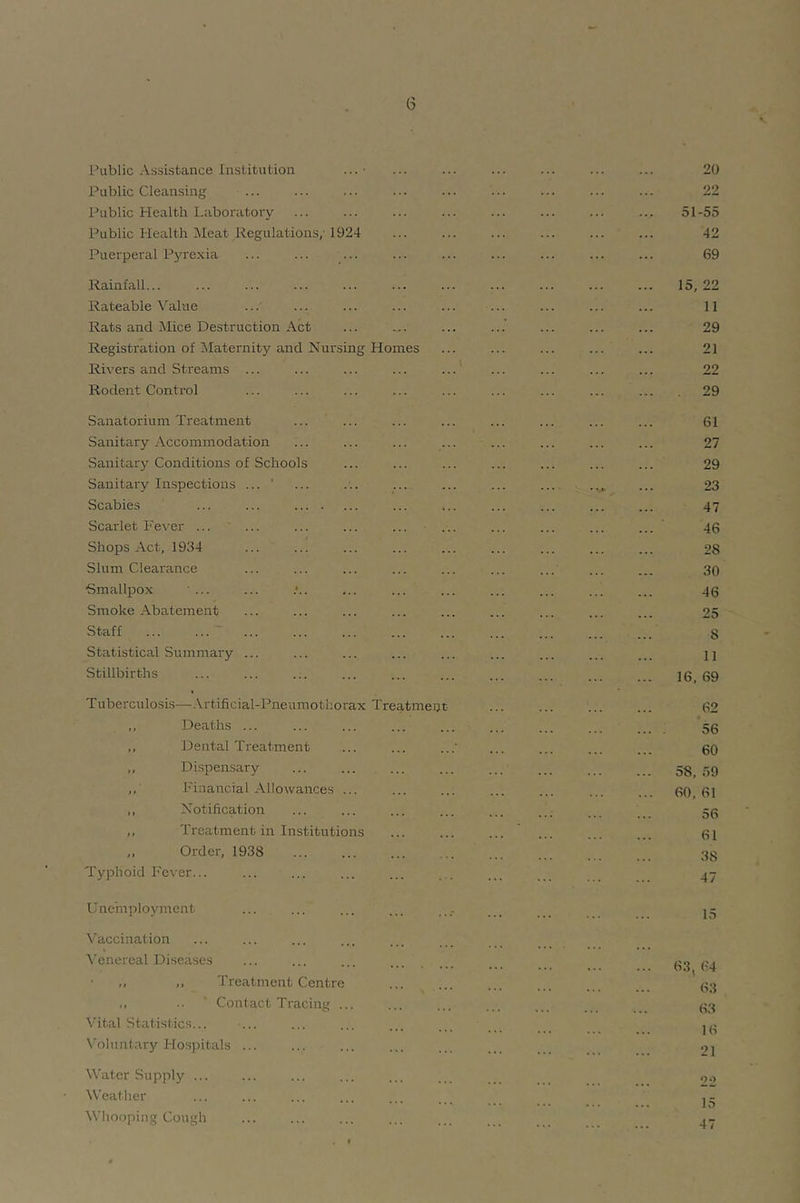 Public Cleansing ... ... ... ... ... ... ... ... ... 22 Public Health Laboratory ... ... ... ... ... ... ... ... 51-55 Public Health Meat Regulations,'1924 ... ... ... ... ... ... 42 Puerperal P3're.':ia ... ... ... ... ... ... ... ... ... 69 Rainfall... ... ... ... ... ... ... ... ... ... ... 15,22 Rateable Value ... ... ... ... ... ... ... ... ... 11 Rats and Mice Destruction Act ... ... ... ... ... ... ... 29 Registration of ^Maternity iuid Nursing Homes ... ... ... ... ... 21 Rivers and Streams ... ... ... ... ... ... ... ... ... 22 Rodent Control ... ... ... ... ... ... ... ... ... 29 Sanatorium Treatment ... ... ... ... ... ... ... ... 61 Sanitary Accommodation ... ... ... ... ... ... ... ... 27 Sanitarj^ Conditions of Schools ... ... ... ... ... ... ... 29 Sanitary Inspections ... ' ... ... ... ... ... ... ... ... 23 Scabies ... ... ... ... ... ... ... ... 47 Scarlet Fever ... ... ... ... ... ... ... ... ... ... 46 Shops Act, 1934 ... ... ... ... ... ... ... ... ... 28 Slum Clearance ... ... ... ... ... ... ... ... ... 30 Smallpox ■ ... ... .*.. ... ... ... ... ... ... ... 46 Smoke Abatement ... ... ... ... ... ... ... ... ... 25 Staff ... ... ... ... ... ... ... ... ... ... ... 8 Statistical Summary ... ... ... ... ... ... ... ... ... jj Stillbirths ... ... ... ... ... ... ... ... ... .. 16 69 Tuberculosis—^.\.rtificial-Pneumotliorax Treatment- 62 Deaths 56 ,, Dental Treatment ... ... ... ... ... ... 60 DLspensary 58_ 59 ,, Financial Allowances ... ... ... ... ... ... ... 60 61 ,, Notification ... ... ... ... ... ... ___ 56 ,, Treatment in Institutions ' 61 ,, Order, 1938 ... ... ... ... ... ... 38 Typhoid Fever... ... ... ... ... _ . __ Unemployment ... ... ... ... .... . ... j- Vaccinalion ^’enercal Diseases ... ... ... 63 64 ■ ,, ,, Treatment Centre ... ... ... ... 63 ,, .. ' Contact Tracing ... ... ... ... ... 63 Vital Statistics... ... ... ... ... . . . N'oluntary Ho.spitals ... ... ... ... ... .. Water Supply ... ... ... ... ... .. . q., Weather ... ... ... ... ... •4. 4.. 444 JO ^Vhooping Cough ... ... ... ... ...